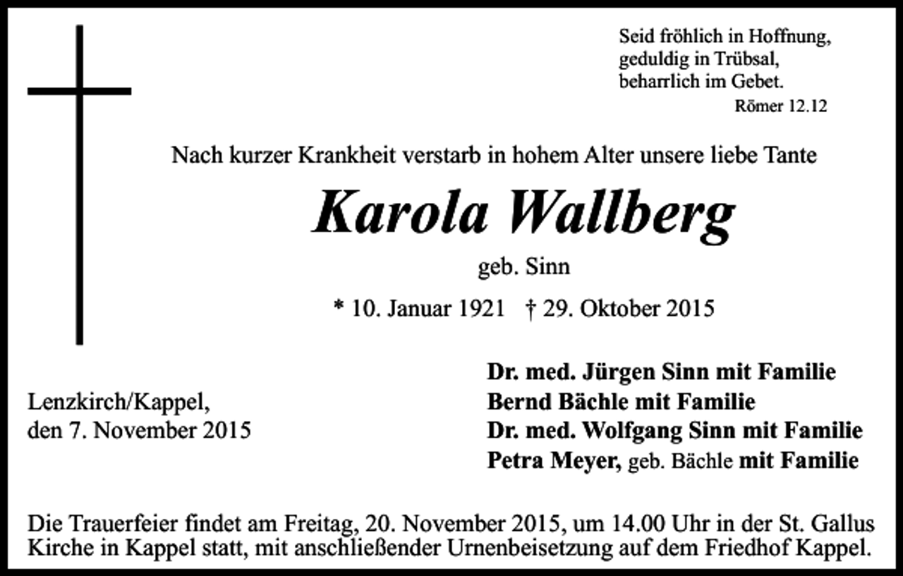 <p>Seid fröhlich in Hoffnung,<br />geduldig in Trübsal,<br />beharrlich im Gebet.<br />Römer 12.12</p><p>Nach kurzer Krankheit verstarb in hohem Alter unsere liebe Tante</p><p>Karola Wallberg<br />geb. Sinn</p><p>* 10. Januar 1921 † 29. Oktober 2015<br />Lenzkirch/Kappel,<br />den 7. November 2015</p><p>Dr. med. Jürgen Sinn mit Familie<br />Bernd Bächle mit Familie<br />Dr. med. Wolfgang Sinn mit Familie<br />Petra Meyer, geb. Bächle mit Familie</p><p>Die Trauerfeier findet am Freitag, 20. November 2015, um 14.00 Uhr in der St. Gallus<br />Kirche in Kappel statt, mit anschließender Urnenbeisetzung auf dem Friedhof Kappel.</p>