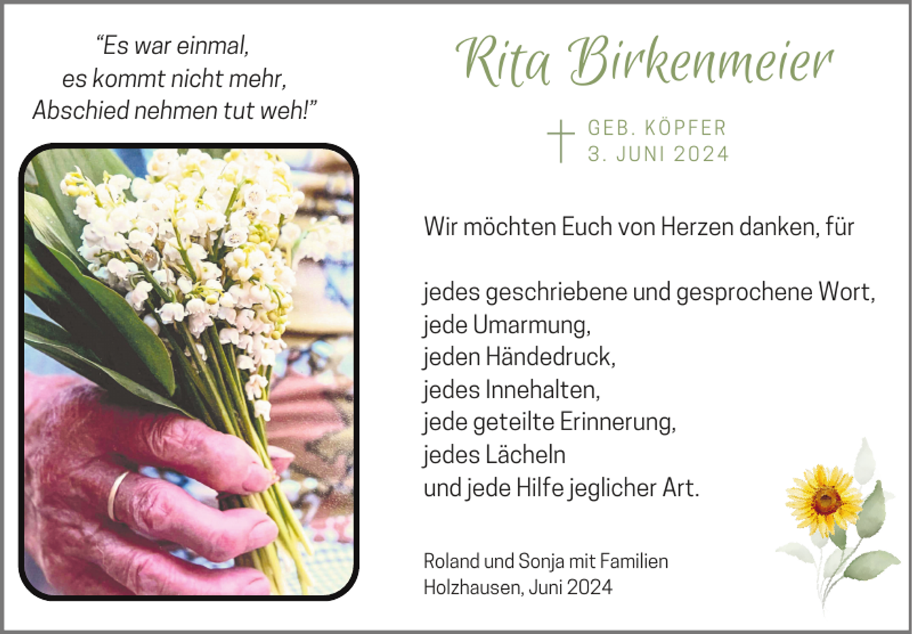 <p>“Es war einmal,<br />es kommt nicht mehr,<br />Abschied nehmen tut weh!”</p><p>Rita Birkenmeier<br />GEB. KÖPFER<br />3. JUNI 2024</p><p>Wir möchten Euch von Herzen danken, für<br />jedes geschriebene und gesprochene Wort,<br />jede Umarmung,<br />jeden Händedruck,<br />jedes Innehalten,<br />jede geteilte Erinnerung,<br />jedes Lächeln<br />und jede Hilfe jeglicher Art.<br />Roland und Sonja mit Familien<br />Holzhausen, Juni 2024</p>