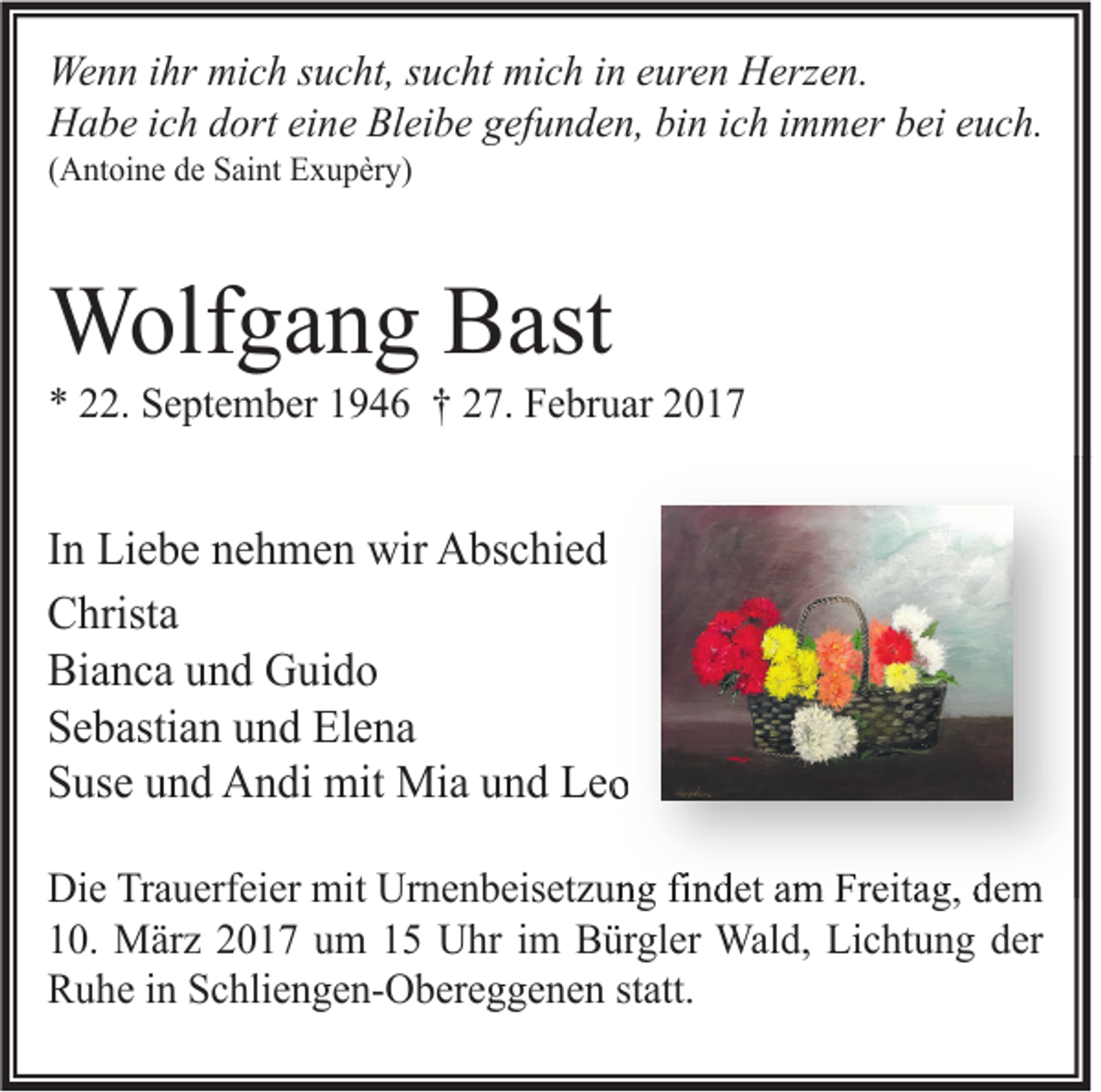 <p>Wenn ihr mich sucht, sucht mich in euren Herzen.<br />Habe ich dort eine Bleibe gefunden, bin ich immer bei euch.<br />(Antoine de Saint Exupèry)</p><p>Wolfgang Bast</p><p>* 22. September 1946 † 27. Februar 2017</p><p>In Liebe nehmen wir Abschied<br />Christa<br />Bianca und Guido<br />Sebastian und Elena<br />Suse und Andi mit Mia und Leo<br />Die Trauerfeier mit Urnenbeisetzung findet am Freitag, dem<br />10. März 2017 um 15 Uhr im Bürgler Wald, Lichtung der<br />Ruhe in Schliengen-Obereggenen statt.</p>