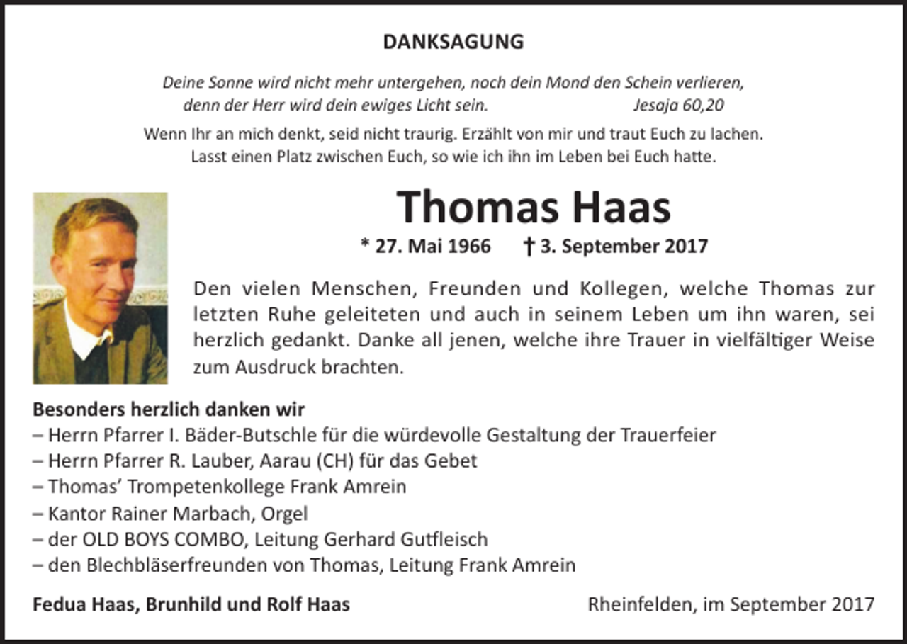 <p>DANKSAGUNG<br />Deine Sonne wird nicht mehr untergehen, noch dein Mond den Schein verlieren,<br />denn der Herr wird dein ewiges Licht sein. Jesaja 60,20<br />Wenn Ihr an mich denkt, seid nicht traurig. Erzählt von mir und traut Euch zu lachen.<br />Lasst einen Platz zwischen Euch, so wie ich ihn im Leben bei Euch hatte.</p><p>Thomas Haas</p><p>* 27. Mai 1966 † 3. September 2017<br />Den vielen Menschen, Freunden und Kollegen, welche Thomas zur<br />letzten Ruhe geleiteten und auch in seinem Leben um ihn waren, sei<br />herzlich gedankt. Danke all jenen, welche ihre Trauer in vielfältiger Weise<br />zum Ausdruck brachten.<br />Besonders herzlich danken wir<br />– Herrn Pfarrer I. Bäder-Butschle für die würdevolle Gestaltung der Trauerfeier<br />– Herrn Pfarrer R. Lauber, Aarau (CH) für das Gebet<br />– Thomas’ Trompetenkollege Frank Amrein<br />– Kantor Rainer Marbach, Orgel<br />– der OLD BOYS COMBO, Leitung Gerhard Gutfleisch<br />– den Blechbläserfreunden von Thomas, Leitung Frank Amrein<br />Fedua Haas, Brunhild und Rolf Haas</p><p>Rheinfelden, im September 2017</p>