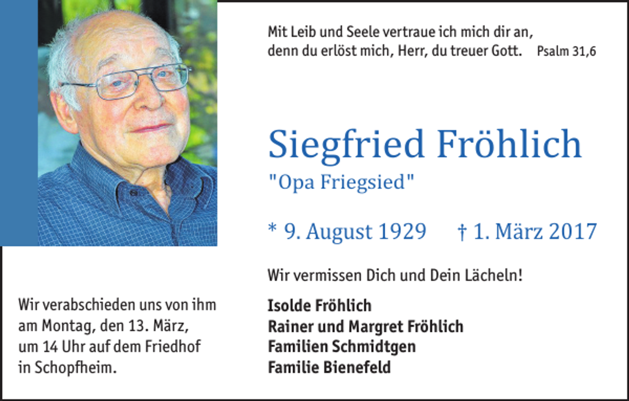 <p>Mit Leib und Seele vertraue ich mich dir an,<br />denn du erlöst mich, Herr, du treuer Gott. Psalm 31,6</p><p>Siegfried Fröhlich<br />"Opa Friegsied"</p><p>* 9. August 1929</p><p>† 1. März 2017</p><p>Wir vermissen Dich und Dein Lächeln!<br />Wir verabschieden uns von ihm<br />am Montag, den 13. März,<br />um 14 Uhr auf dem Friedhof<br />in Schopfheim.</p><p>Isolde Fröhlich<br />Rainer und Margret Fröhlich<br />Familien Schmidtgen<br />Familie Bienefeld</p>