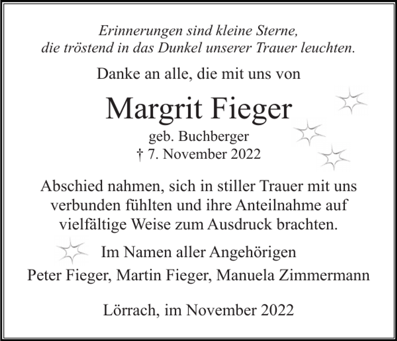 <p>Erinnerungen sind kleine Sterne,<br />die tröstend in das Dunkel unserer Trauer leuchten.</p><p>Danke an alle, die mit uns von</p><p>Margrit Fieger<br />geb. Buchberger<br />† 7. November 2022</p><p>Abschied nahmen, sich in stiller Trauer mit uns<br />verbunden fühlten und ihre Anteilnahme auf<br />vielfältige Weise zum Ausdruck brachten.<br />Im Namen aller Angehörigen<br />Peter Fieger, Martin Fieger, Manuela Zimmermann<br />Lörrach, im November 2022</p>