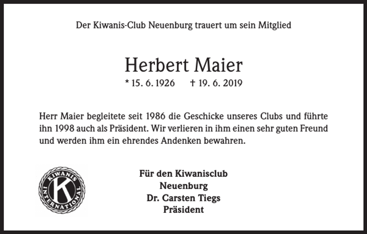 <p>Der Kiwanis-Club Neuenburg trauert um sein Mitglied</p><p>Herbert Maier<br />* 15. 6. 1926</p><p>† 19. 6. 2019</p><p>Herr Maier begleitete seit 1986 die Geschicke unseres Clubs und führte<br />ihn 1998 auch als Präsident. Wir verlieren in ihm einen sehr guten Freund<br />und werden ihm ein ehrendes Andenken bewahren.<br />Für den Kiwanisclub<br />Neuenburg<br />Dr. Carsten Tiegs<br />Präsident</p>