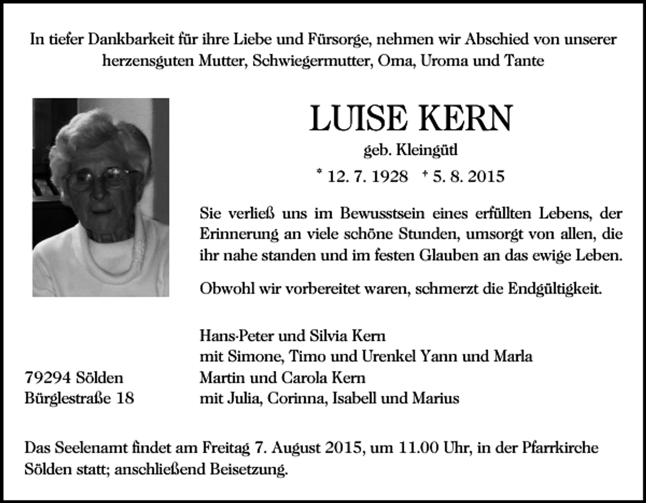 <p>In tiefer Dankbarkeit für ihre Liebe und Fürsorge, nehmen wir Abschied von unserer<br />herzensguten Mutter, Schwiegermutter, Oma, Uroma und Tante</p><p>LUISE KERN<br />geb. Kleingütl<br />* 12. 7. 1928 † 5. 8. 2015<br />Sie verließ uns im Bewusstsein eines erfüllten Lebens, der<br />Erinnerung an viele schöne Stunden, umsorgt von allen, die<br />ihr nahe standen und im festen Glauben an das ewige Leben.<br />Obwohl wir vorbereitet waren, schmerzt die Endgültigkeit.</p><p>79294 Sölden<br />Bürglestraße 18</p><p>Hans-Peter und Silvia Kern<br />mit Simone, Timo und Urenkel Yann und Marla<br />Martin und Carola Kern<br />mit Julia, Corinna, Isabell und Marius</p><p>Das Seelenamt findet am Freitag 7. August 2015, um 11.00 Uhr, in der Pfarrkirche<br />Sölden statt; anschließend Beisetzung.</p>