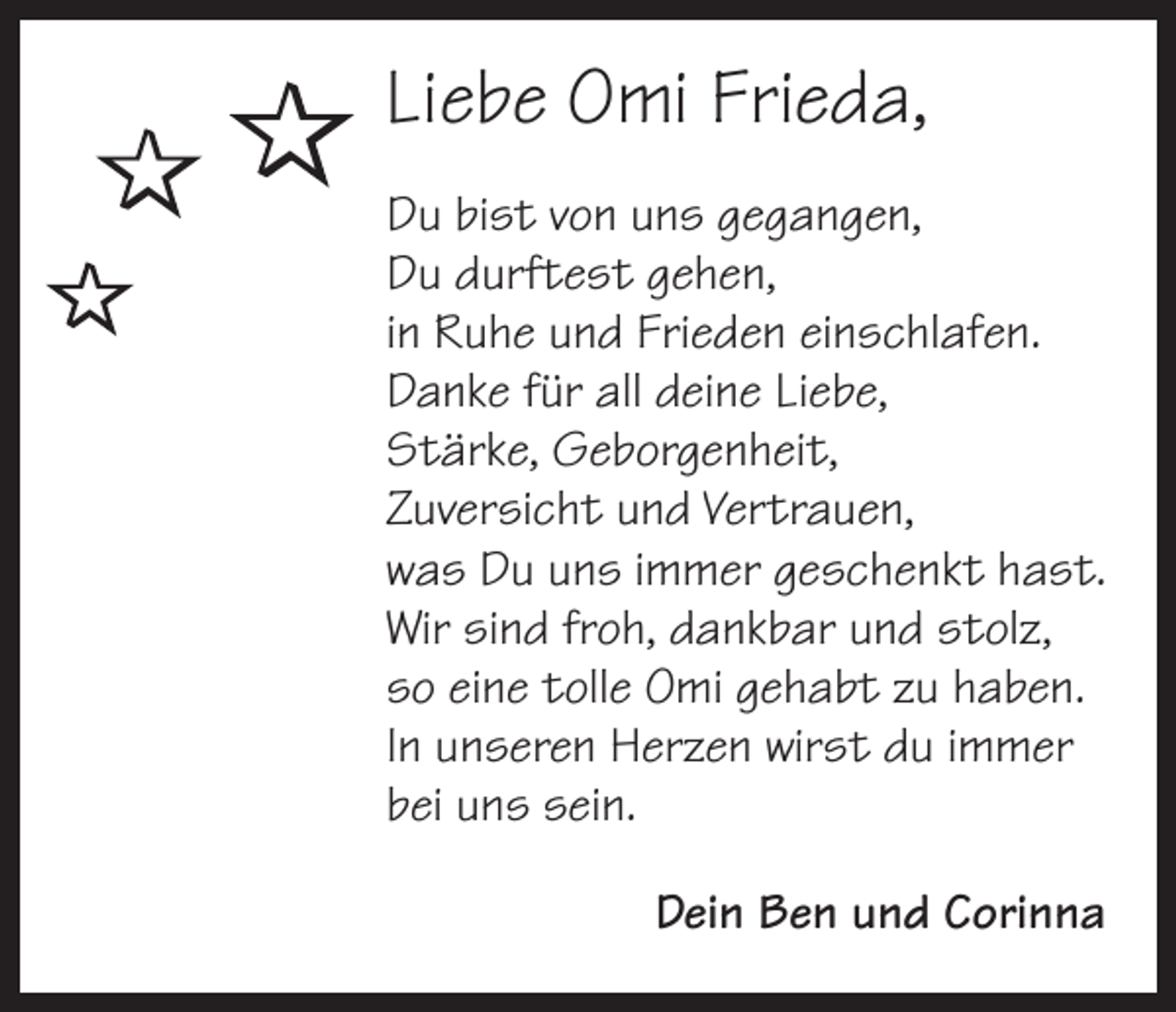 <p> <br /></p><p>Liebe Omi Frieda,<br />Du bist von uns gegangen,<br />Du durftest gehen,<br />in Ruhe und Frieden einschlafen.<br />Danke für all deine Liebe,<br />Stärke, Geborgenheit,<br />Zuversicht und Vertrauen,<br />was Du uns immer geschenkt hast.<br />Wir sind froh, dankbar und stolz,<br />so eine tolle Omi gehabt zu haben.<br />In unseren Herzen wirst du immer<br />bei uns sein.</p><p>Dein Ben und Corinna</p>