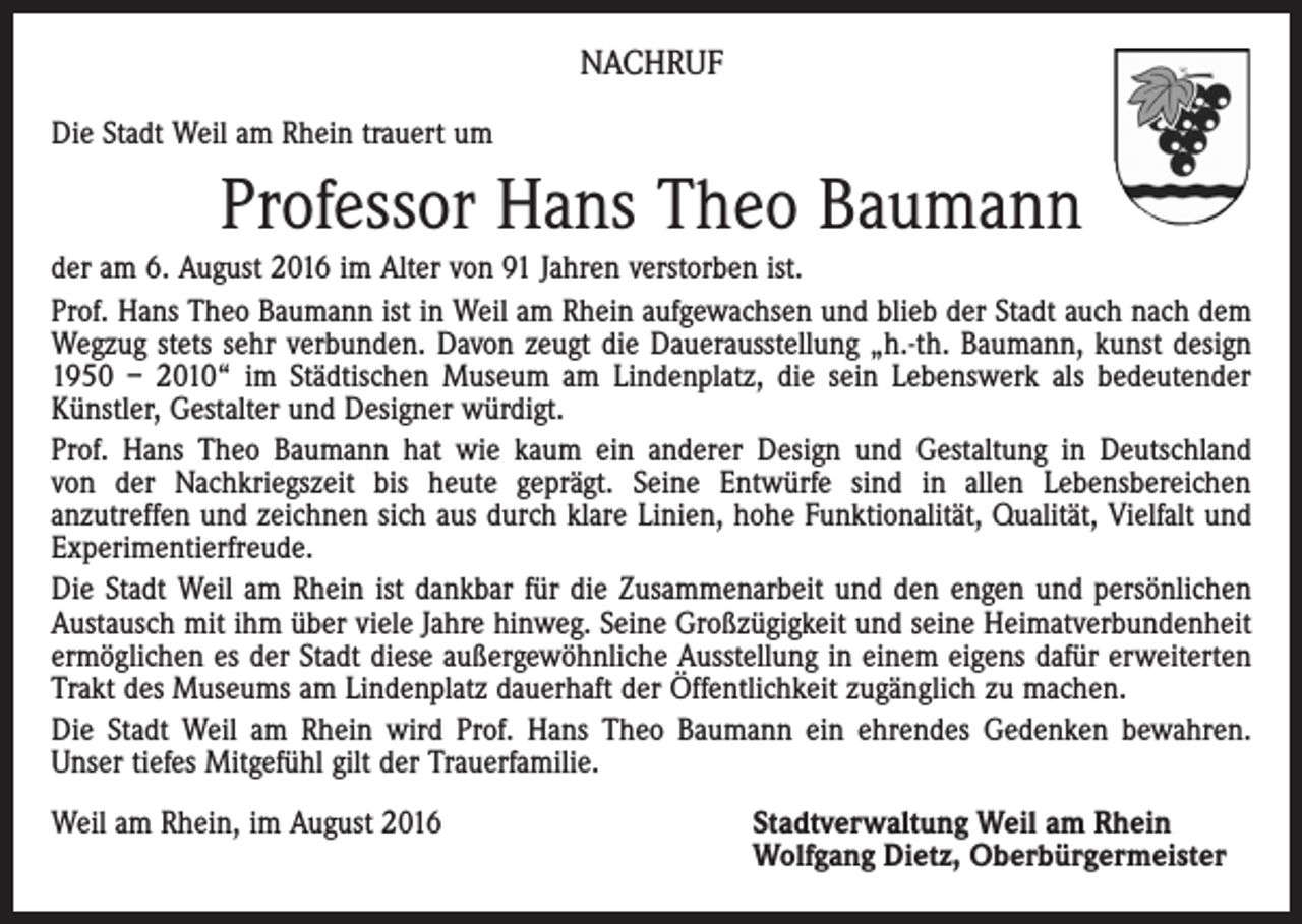 <p>Nachruf<br />Die Stadt Weil am Rhein trauert um</p><p>Professor Hans Theo Baumann<br />der am 6. August 2016 im Alter von 91 Jahren verstorben ist.<br />Prof. Hans Theo Baumann ist in Weil am Rhein aufgewachsen und blieb der Stadt auch nach dem<br />Wegzug stets sehr verbunden. Davon zeugt die Dauerausstellung „h.-th. Baumann, kunst design<br />1950 – 2010“ im Städtischen Museum am Lindenplatz, die sein Lebenswerk als bedeutender<br />Künstler, Gestalter und Designer würdigt.<br />Prof. Hans Theo Baumann hat wie kaum ein anderer Design und Gestaltung in Deutschland<br />von der Nachkriegszeit bis heute geprägt. Seine Entwürfe sind in allen Lebensbereichen<br />anzutreffen und zeichnen sich aus durch klare Linien, hohe Funktionalität, Qualität, Vielfalt und<br />Experimentierfreude.<br />Die Stadt Weil am Rhein ist dankbar für die Zusammenarbeit und den engen und persönlichen<br />Austausch mit ihm über viele Jahre hinweg. Seine Großzügigkeit und seine Heimatverbundenheit<br />ermöglichen es der Stadt diese außergewöhnliche Ausstellung in einem eigens dafür erweiterten<br />Trakt des Museums am Lindenplatz dauerhaft der Öffentlichkeit zugänglich zu machen.<br />Die Stadt Weil am Rhein wird Prof. Hans Theo Baumann ein ehrendes Gedenken bewahren.<br />Unser tiefes Mitgefühl gilt der Trauerfamilie.<br />Weil am Rhein, im August 2016</p><p>Stadtverwaltung Weil am Rhein<br />Wolfgang Dietz, Oberbürgermeister</p>