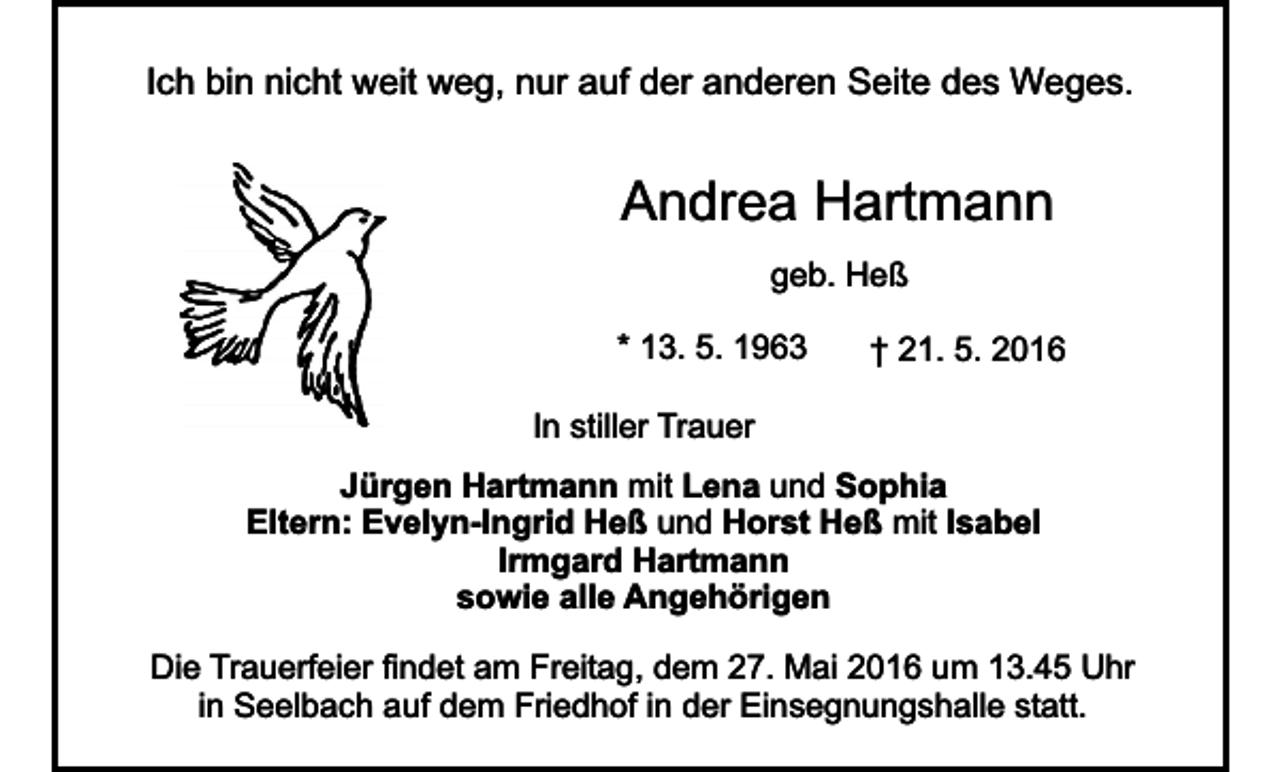 <p>Ich bin nicht weit weg, nur auf der anderen Seite des Weges.</p><p>Andrea Hartmann<br />geb. Heß<br />* 13. 5. 1963</p><p>† 21. 5. 2016</p><p>In stiller Trauer<br />Jürgen Hartmann mit Lena und Sophia<br />Eltern: Evelyn-Ingrid Heß und Horst Heß mit Isabel<br />Irmgard Hartmann<br />sowie alle Angehörigen<br />Die Trauerfeier findet am Freitag, dem 27. Mai 2016 um 13.45 Uhr<br />in Seelbach auf dem Friedhof in der Einsegnungshalle statt.</p>