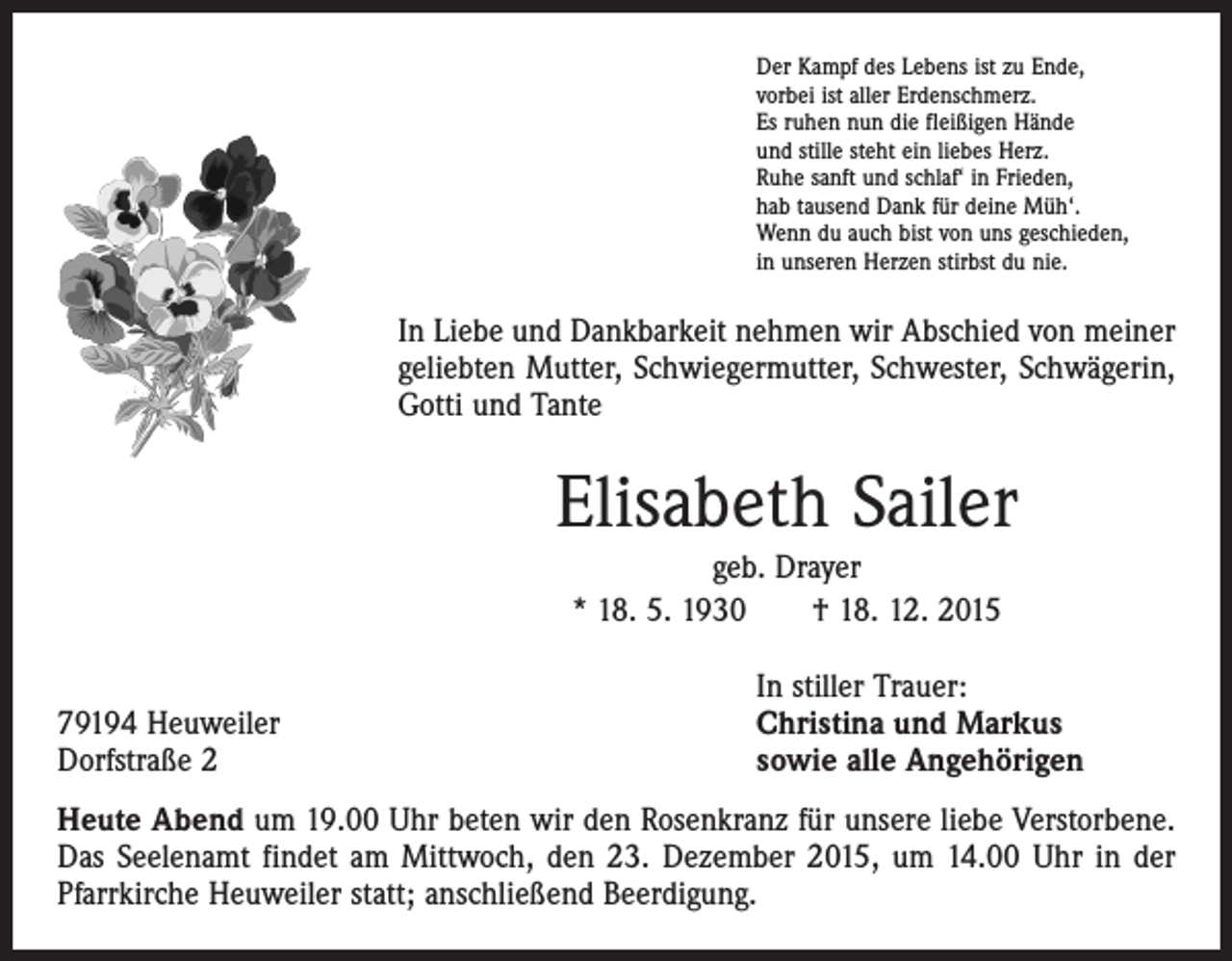 <p>Der Kampf des Lebens ist zu Ende,<br />vorbei ist aller Erdenschmerz.<br />Es ruhen nun die fleißigen Hände<br />und stille steht ein liebes Herz.<br />Ruhe sanft und schlaf‘ in Frieden,<br />hab tausend Dank für deine Müh‘.<br />Wenn du auch bist von uns geschieden,<br />in unseren Herzen stirbst du nie.</p><p>In Liebe und Dankbarkeit nehmen wir Abschied von meiner<br />geliebten Mutter, Schwiegermutter, Schwester, Schwägerin,<br />Gotti und Tante</p><p>Elisabeth Sailer<br />geb. Drayer<br />* 18. 5. 1930 † 18. 12. 2015</p><p>79194 Heuweiler<br />Dorfstraße 2</p><p>In stiller Trauer:<br />Christina und Markus<br />sowie alle Angehörigen</p><p>Heute Abend um 19.00 Uhr beten wir den Rosenkranz für unsere liebe Verstorbene.<br />Das Seelenamt findet am Mittwoch, den 23. Dezember 2015, um 14.00 Uhr in der<br />Pfarrkirche Heuweiler statt; anschließend Beerdigung.</p>