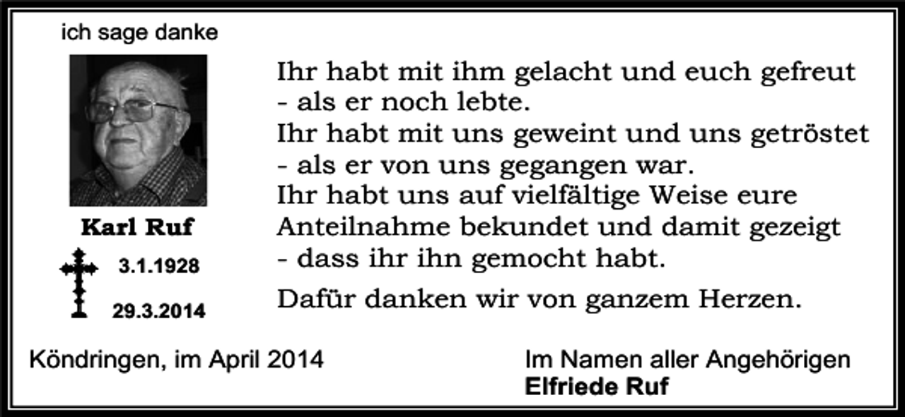 <p>ich sage danke</p><p>3.1.1928</p><p>Ihr habt mit ihm gelacht und euch gefreut<br />- als er noch lebte.<br />Ihr habt mit uns geweint und uns getröstet<br />- als er von uns gegangen war.<br />Ihr habt uns auf vielfältige Weise eure<br />Anteilnahme bekundet und damit gezeigt<br />- dass ihr ihn gemocht habt.</p><p>29.3.2014</p><p>Dafür danken wir von ganzem Herzen.</p><p>Karl Ruf</p><p>Köndringen, im April 2014</p><p>Im Namen aller Angehörigen<br />Elfriede Ruf</p>