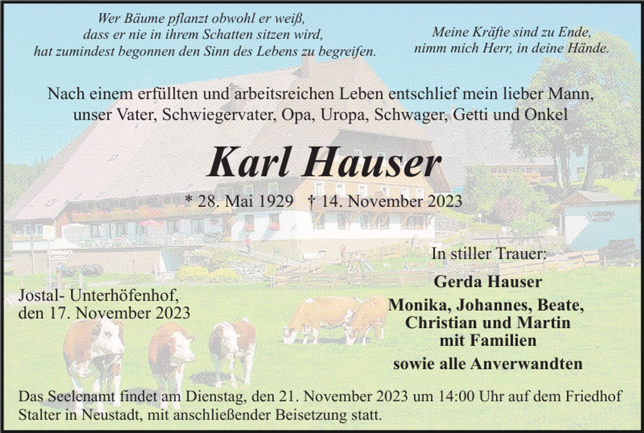 <p>Wer Bäume pflanzt obwohl er weiß,<br />dass er nie in ihrem Schatten sitzen wird,<br />hat zumindest begonnen den Sinn des Lebens zu begreifen.</p><p>Meine Kräfte sind zu Ende,<br />nimm mich Herr, in deine Hände.</p><p>Nach einem erfüllten und arbeitsreichen Leben entschlief mein lieber Mann,<br />unser Vater, Schwiegervater, Opa, Uropa, Schwager, Getti und Onkel</p><p>Karl Hauser<br />* 28. Mai 1929 † 14. November 2023<br />In stiller Trauer:<br />Jostal- Unterhöfenhof,<br />den 17. November 2023</p><p>Gerda Hauser<br />Monika, Johannes, Beate,<br />Christian und Martin<br />mit Familien<br />sowie alle Anverwandten</p><p>Das Seelenamt findet am Dienstag, den 21. November 2023 um 14:00 Uhr auf dem Friedhof<br />Stalter in Neustadt, mit anschließender Beisetzung statt.</p>