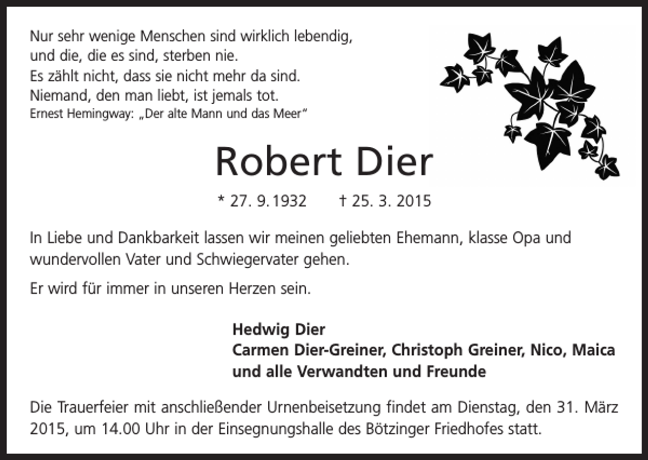 <p>Nur sehr wenige Menschen sind wirklich lebendig,<br />und die, die es sind, sterben nie.<br />Es zählt nicht, dass sie nicht mehr da sind.<br />Niemand, den man liebt, ist jemals tot.<br />Ernest Hemingway: „Der alte Mann und das Meer“</p><p>Robert Dier<br />* 27. 9. 1932 † 25. 3. 2015<br />In Liebe und Dankbarkeit lassen wir meinen geliebten Ehemann, klasse Opa und<br />wundervollen Vater und Schwiegervater gehen.<br />Er wird für immer in unseren Herzen sein.<br />Hedwig Dier<br />Carmen Dier-Greiner, Christoph Greiner, Nico, Maica<br />und alle Verwandten und Freunde<br />Die Trauerfeier mit anschließender Urnenbeisetzung findet am Dienstag, den 31. März<br />2015, um 14.00 Uhr in der Einsegnungshalle des Bötzinger Friedhofes statt.</p>