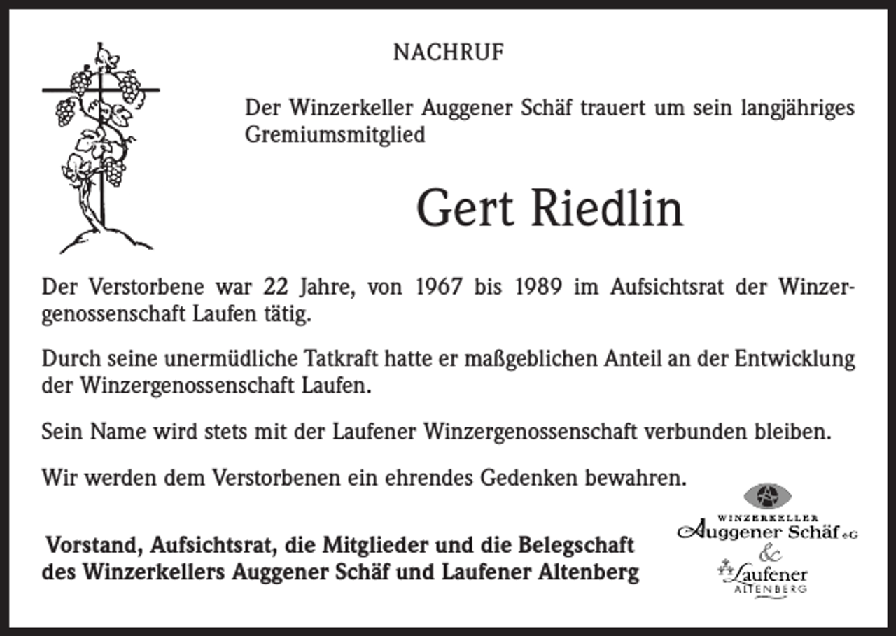 <p>NACHRUF<br />Der Winzerkeller Auggener Schäf trauert um sein langjähriges<br />Gremiumsmitglied</p><p>Gert Riedlin<br />Der Verstorbene war 22 Jahre, von 1967 bis 1989 im Aufsichtsrat der Winzergenossenschaft Laufen tätig.<br />Durch seine unermüdliche Tatkraft hatte er maßgeblichen Anteil an der Entwicklung<br />der Winzergenossenschaft Laufen.<br />Sein Name wird stets mit der Laufener Winzergenossenschaft verbunden bleiben.<br />Wir werden dem Verstorbenen ein ehrendes Gedenken bewahren.<br />Vorstand, Aufsichtsrat, die Mitglieder und die Belegschaft<br />des Winzerkellers Auggener Schäf und Laufener Altenberg</p>