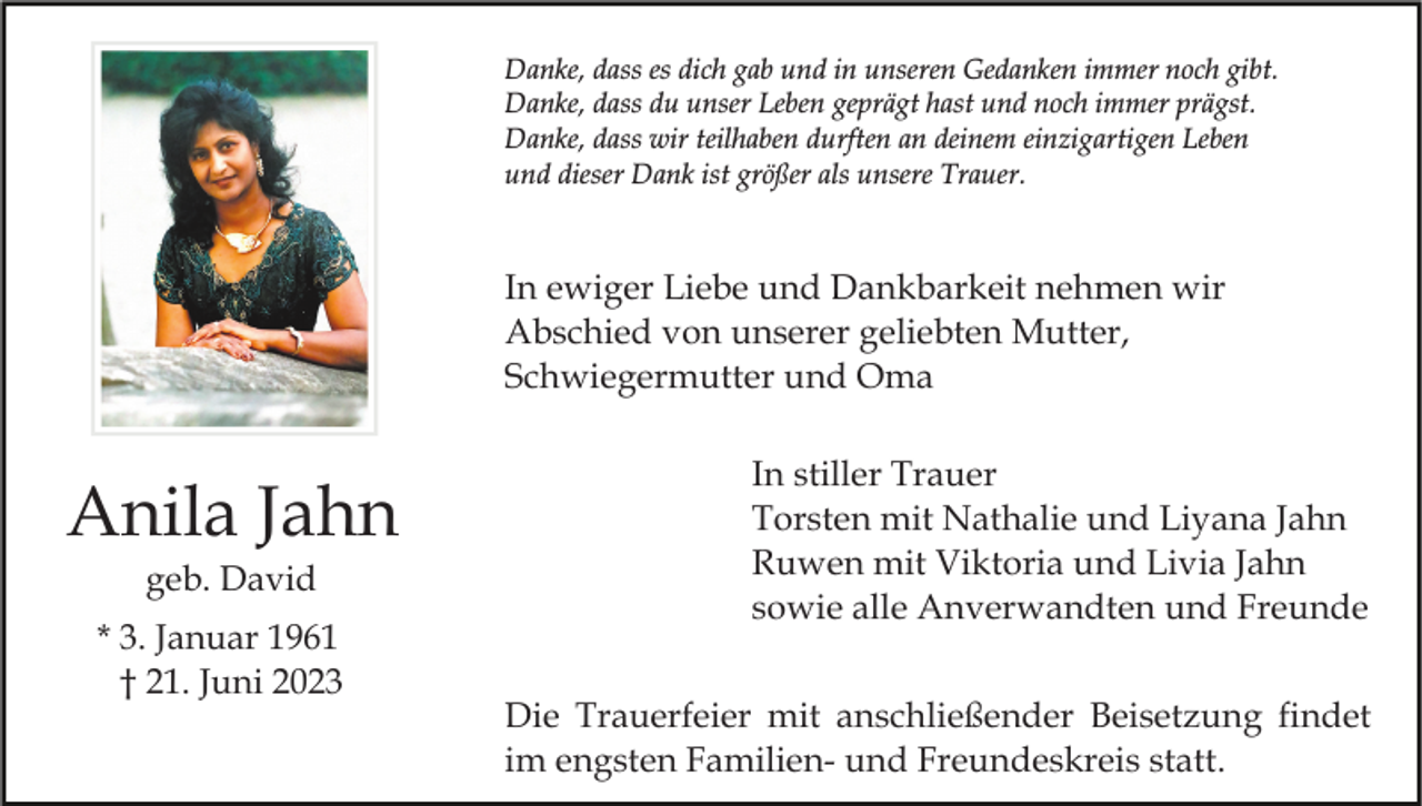 <p>Danke, dass es dich gab und in unseren Gedanken immer noch gibt.<br />Danke, dass du unser Leben geprägt hast und noch immer prägst.<br />Danke, dass wir teilhaben durften an deinem einzigartigen Leben<br />und dieser Dank ist größer als unsere Trauer.</p><p>In ewiger Liebe und Dankbarkeit nehmen wir<br />Abschied von unserer geliebten Mutter,<br />Schwiegermutter und Oma</p><p>Anila Jahn<br />geb. David<br />* 3. Januar 1961<br />† 21. Juni 2023</p><p>In stiller Trauer<br />Torsten mit Nathalie und Liyana Jahn<br />Ruwen mit Viktoria und Livia Jahn<br />sowie alle Anverwandten und Freunde<br />Die Trauerfeier mit anschließender Beisetzung findet<br />im engsten Familien- und Freundeskreis statt.</p>