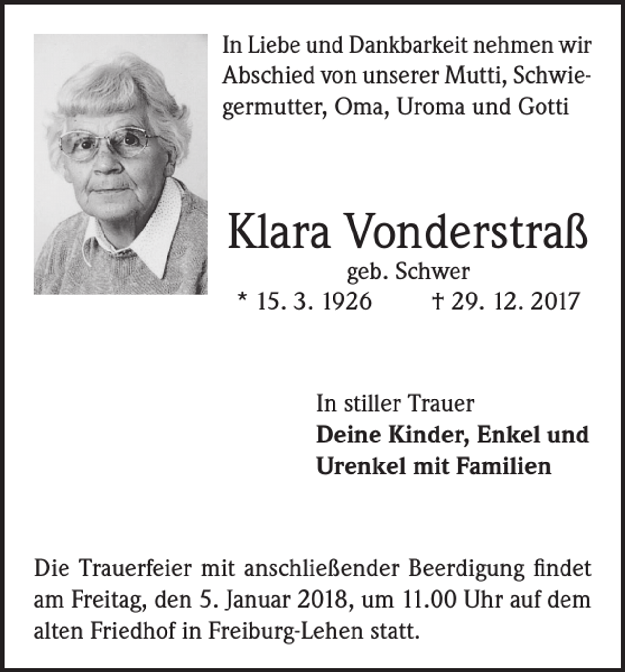 <p>In Liebe und Dankbarkeit nehmen wir<br />Abschied von unserer Mutti, Schwiegermutter, Oma, Uroma und Gotti</p><p>Klara Vonderstraß<br />geb. Schwer<br />* 15. 3. 1926<br />† 29. 12. 2017</p><p>In stiller Trauer<br />Deine Kinder, Enkel und<br />Urenkel mit Familien</p><p>Die Trauerfeier mit anschließender Beerdigung findet<br />am Freitag, den 5. Januar 2018, um 11.00 Uhr auf dem<br />alten Friedhof in Freiburg-Lehen statt.</p>