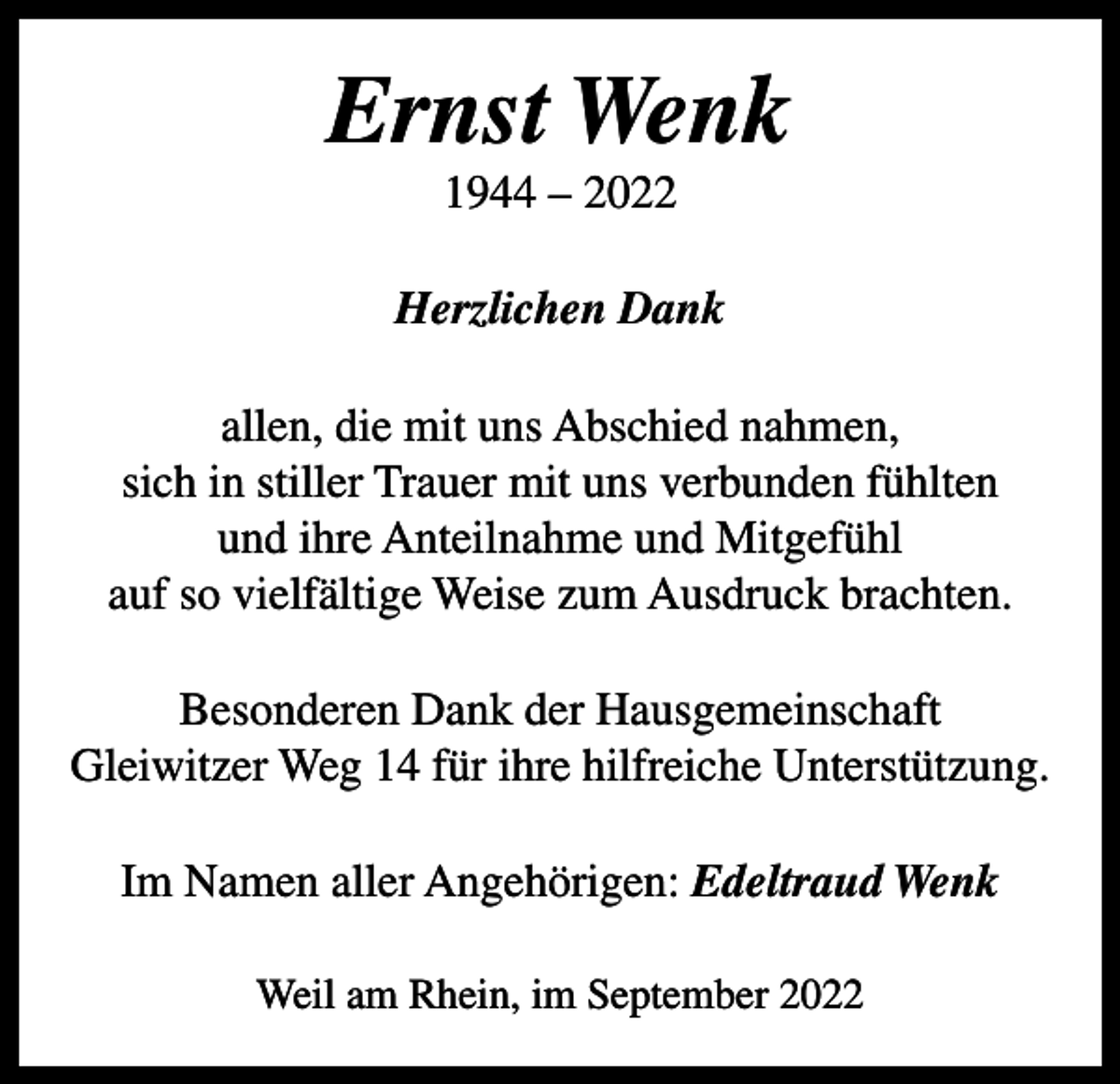 <p>Ernst Wenk<br />1944 – 2022<br />Herzlichen Dank<br />allen, die mit uns Abschied nahmen,<br />sich in stiller Trauer mit uns verbunden fühlten<br />und ihre Anteilnahme und Mitgefühl<br />auf so vielfältige Weise zum Ausdruck brachten.<br />Besonderen Dank der Hausgemeinschaft<br />Gleiwitzer Weg 14 für ihre hilfreiche Unterstützung.<br />Im Namen aller Angehörigen: Edeltraud Wenk<br />Weil am Rhein, im September 2022</p>