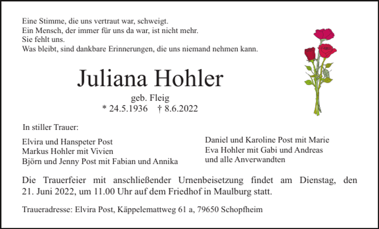 <p>Eine Stimme, die uns vertraut war, schweigt.<br />Ein Mensch, der immer für uns da war, ist nicht mehr.<br />Sie fehlt uns.<br />Was bleibt, sind dankbare Erinnerungen, die uns niemand nehmen kann.</p><p>Juliana Hohler<br />geb. Fleig<br />* 24.5.1936 † 8.6.2022<br />In stiller Trauer:<br />Elvira und Hanspeter Post<br />Markus Hohler mit Vivien<br />Björn und Jenny Post mit Fabian und Annika</p><p>Daniel und Karoline Post mit Marie<br />Eva Hohler mit Gabi und Andreas<br />und alle Anverwandten</p><p>Die Trauerfeier mit anschließender Urnenbeisetzung findet am Dienstag, den<br />21. Juni 2022, um 11.00 Uhr auf dem Friedhof in Maulburg statt.<br />Traueradresse: Elvira Post, Käppelemattweg 61 a, 79650 Schopfheim</p>