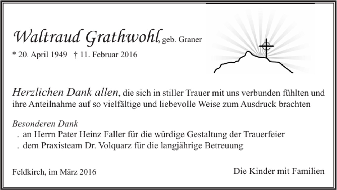 <p>Waltraud Grathwohl, geb. Graner<br />* 20. April 1949 † 11. Februar 2016</p><p>Herzlichen Dank allen, die sich in stiller Trauer mit uns verbunden fühlten und<br />ihre Anteilnahme auf so vielfältige und liebevolle Weise zum Ausdruck brachten<br />Besonderen Dank<br />. an Herrn Pater Heinz Faller für die würdige Gestaltung der Trauerfeier<br />. dem Praxisteam Dr. Volquarz für die langjährige Betreuung<br />Feldkirch, im März 2016</p><p>Die Kinder mit Familien</p>