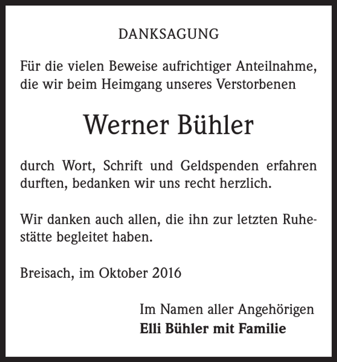 <p>danksagung<br />Für die vielen Beweise aufrichtiger Anteilnahme,<br />die wir beim Heimgang unseres Verstorbenen</p><p>Werner Bühler<br />durch Wort, Schrift und Geldspenden erfahren<br />durften, bedanken wir uns recht herzlich.<br />Wir danken auch allen, die ihn zur letzten Ruhestätte begleitet haben.<br />Breisach, im Oktober 2016<br />Im Namen aller Angehörigen<br />Elli Bühler mit Familie</p>