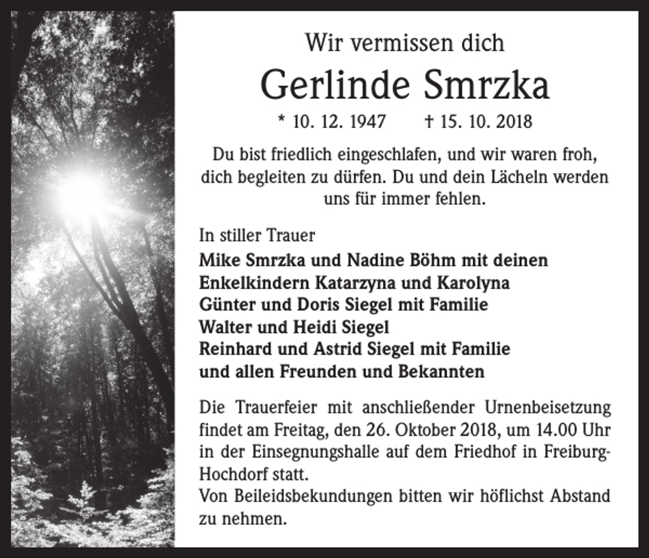 <p>Wir vermissen dich</p><p>Gerlinde Smrzka<br />* 10. 12. 1947 † 15. 10. 2018<br />Du bist friedlich eingeschlafen, und wir waren froh,<br />dich begleiten zu dürfen. Du und dein Lächeln werden<br />uns für immer fehlen.<br />In stiller Trauer<br />Mike Smrzka und Nadine Böhm mit deinen<br />­Enkelkindern Katarzyna und Karolyna<br />Günter und Doris Siegel mit Familie<br />Walter und Heidi Siegel<br />Reinhard und Astrid Siegel mit Familie<br />und allen Freunden und Bekannten<br />Die Trauerfeier mit anschließender Urnen­beisetzung<br />findet am Freitag, den 26. Oktober 2018, um 14.00 Uhr<br />in der Einsegnungshalle auf dem Friedhof in FreiburgHochdorf statt.<br />Von Beileidsbekundungen bitten wir höflichst Abstand<br />zu nehmen.</p>