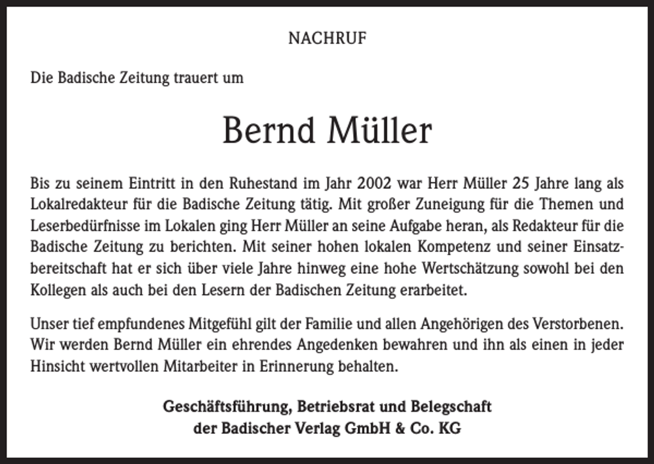 <p>NACHRUF<br />Die Badische Zeitung trauert um</p><p>Bernd Müller<br />Bis zu seinem Eintritt in den Ruhestand im Jahr 2002 war Herr Müller 25 Jahre lang als<br />Lokalredakteur für die Badische Zeitung tätig. Mit großer Zuneigung für die Themen und<br />Leserbedürfnisse im Lokalen ging Herr Müller an seine Aufgabe heran, als Redakteur für die<br />Badische Zeitung zu berichten. Mit seiner hohen lokalen Kompetenz und seiner Einsatz­<br />bereitschaft hat er sich über viele Jahre hinweg eine hohe Wertschätzung sowohl bei den<br />Kollegen als auch bei den Lesern der Badischen Zeitung erarbeitet.<br />Unser tief empfundenes Mitgefühl gilt der Familie und allen Angehörigen des Verstorbenen.<br />Wir werden Bernd Müller ein ehrendes Angedenken bewahren und ihn als einen in jeder<br />Hinsicht wertvollen Mitarbeiter in Erinnerung behalten.<br />Geschäftsführung, Betriebsrat und Belegschaft<br />der Badischer Verlag GmbH &amp; Co. KG</p>