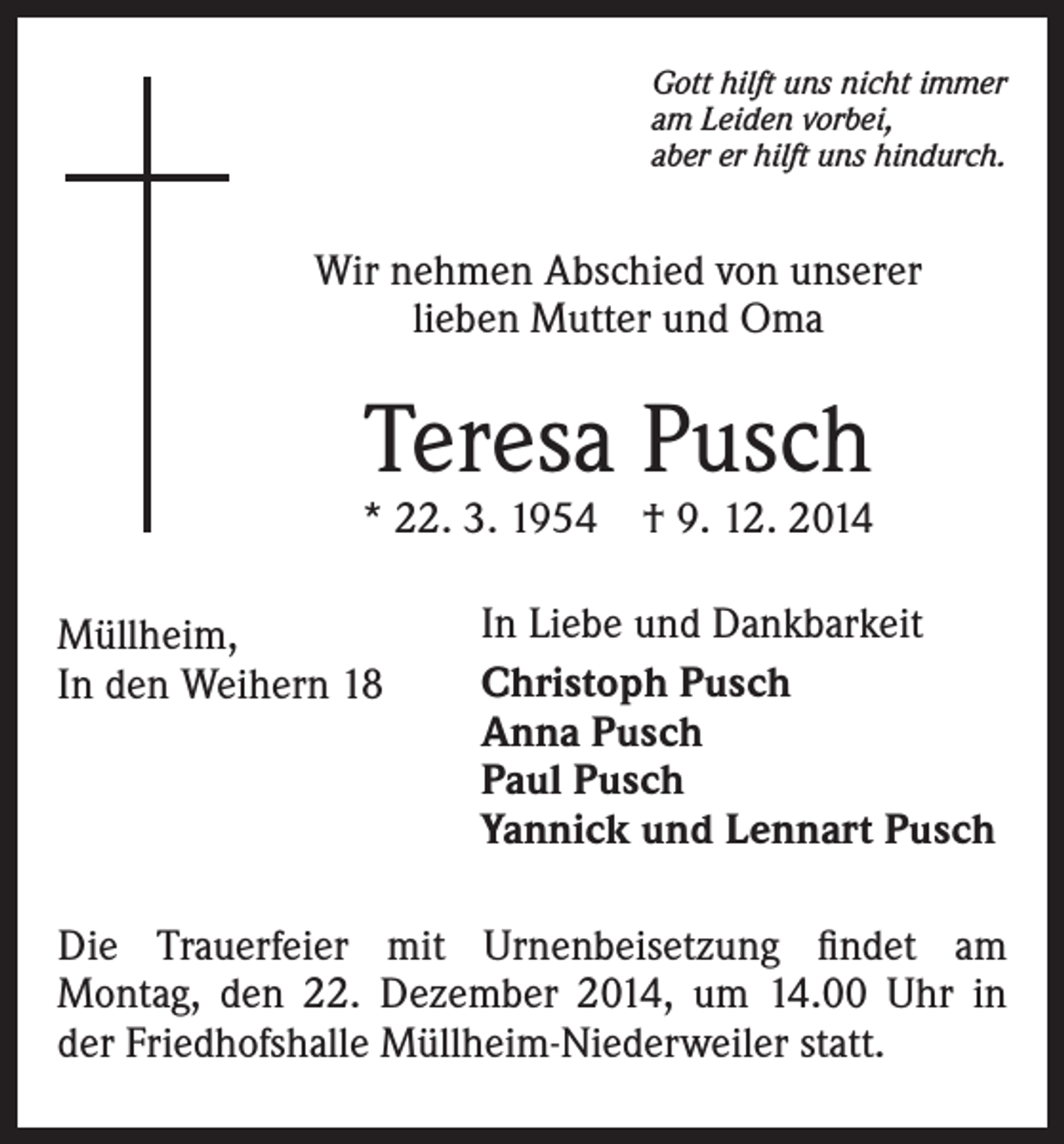 <p>Gott hilft uns nicht immer<br />am Leiden vorbei,<br />aber er hilft uns hindurch.</p><p>Wir nehmen Abschied von unserer<br />lieben Mutter und Oma</p><p>Teresa Pusch</p><p>* 22. 3. 1954 † 9. 12. 2014<br />Müllheim,<br />In den Weihern 18</p><p>In Liebe und Dankbarkeit<br />Christoph Pusch<br />Anna Pusch<br />Paul Pusch<br />Yannick und Lennart Pusch</p><p>Die Trauerfeier mit Urnenbeisetzung findet am<br />Montag, den 22. Dezember 2014, um 14.00 Uhr in<br />der Friedhofshalle Müllheim-Niederweiler statt.</p>