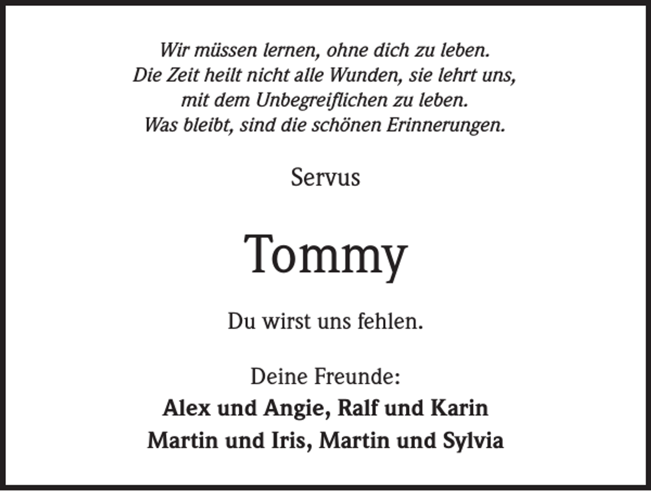 <p>Wir müssen lernen, ohne dich zu leben.<br />Die Zeit heilt nicht alle Wunden, sie lehrt uns,<br />mit dem Unbegreiflichen zu leben.<br />Was bleibt, sind die schönen Erinnerungen.</p><p>Servus</p><p>Tommy<br />Du wirst uns fehlen.<br />Deine Freunde:<br />Alex und Angie, Ralf und Karin<br />Martin und Iris, Martin und Sylvia</p>