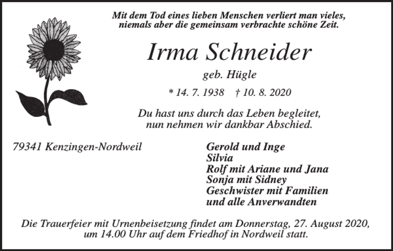 <p>Mit dem Tod eines lieben Menschen verliert man vieles,<br />niemals aber die gemeinsam verbrachte schöne Zeit.</p><p>Irma Schneider<br />geb. Hügle<br />* 14. 7. 1938</p><p>† 10. 8. 2020</p><p>Du hast uns durch das Leben begleitet,<br />nun nehmen wir dankbar Abschied.<br />79341 Kenzingen-Nordweil</p><p>Gerold und Inge<br />Silvia<br />Rolf mit Ariane und Jana<br />Sonja mit Sidney<br />Geschwister mit Familien<br />und alle Anverwandten</p><p>Die Trauerfeier mit Urnenbeisetzung findet am Donnerstag, 27. August 2020,<br />um 14.00 Uhr auf dem Friedhof in Nordweil statt.</p>