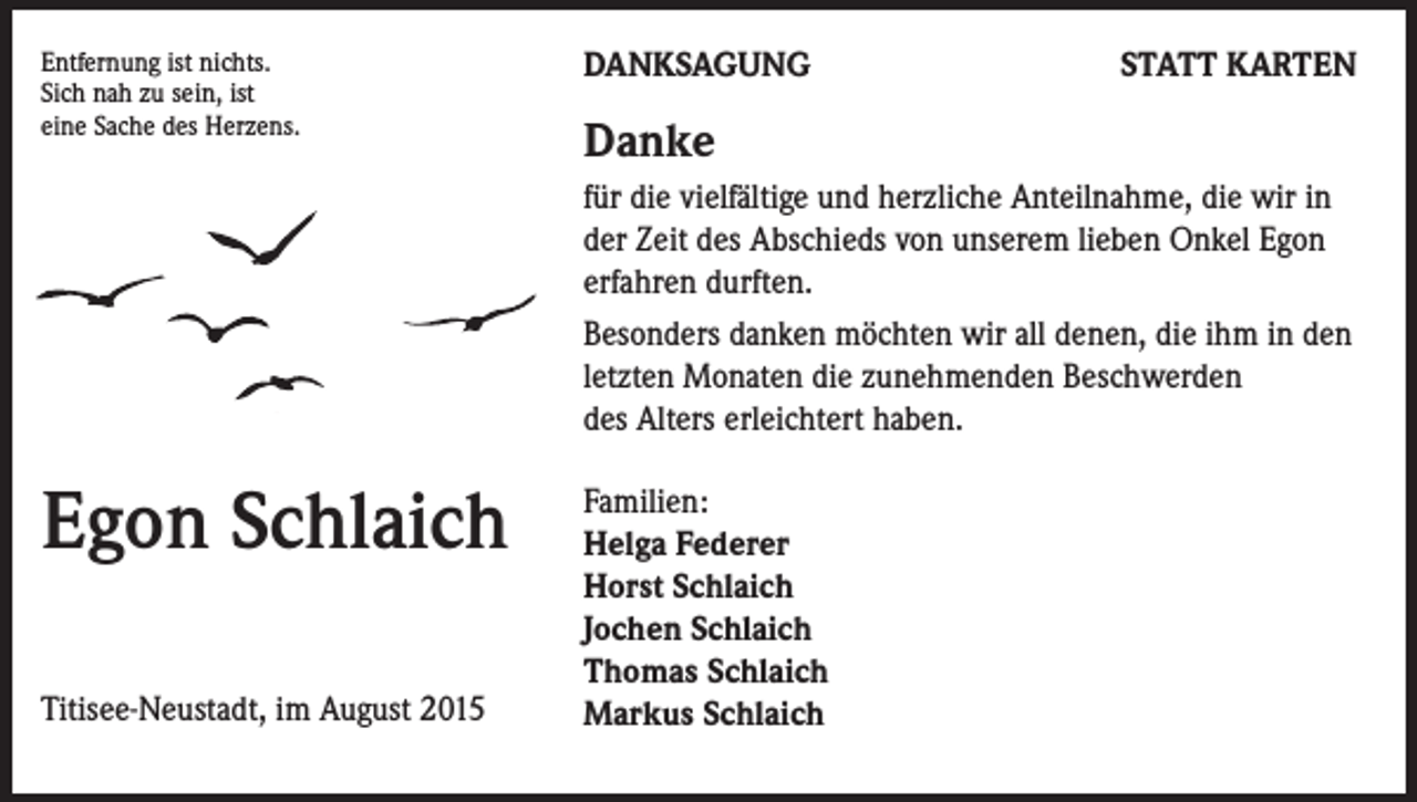 <p>Entfernung ist nichts.<br />Sich nah zu sein, ist<br />eine Sache des Herzens.</p><p>DANKSAGUNG</p><p>STATT KARTEN</p><p>Danke<br />für die vielfältige und herzliche Anteilnahme, die wir in<br />der Zeit des Abschieds von unserem lieben Onkel Egon<br />erfahren durften.<br />Besonders danken möchten wir all denen, die ihm in den<br />letzten Monaten die zunehmenden Beschwerden<br />des Alters erleichtert haben.</p><p>Egon Schlaich<br />Titisee-Neustadt, im August 2015</p><p>Familien:<br />Helga Federer<br />Horst Schlaich<br />Jochen Schlaich<br />Thomas Schlaich<br />Markus Schlaich</p>