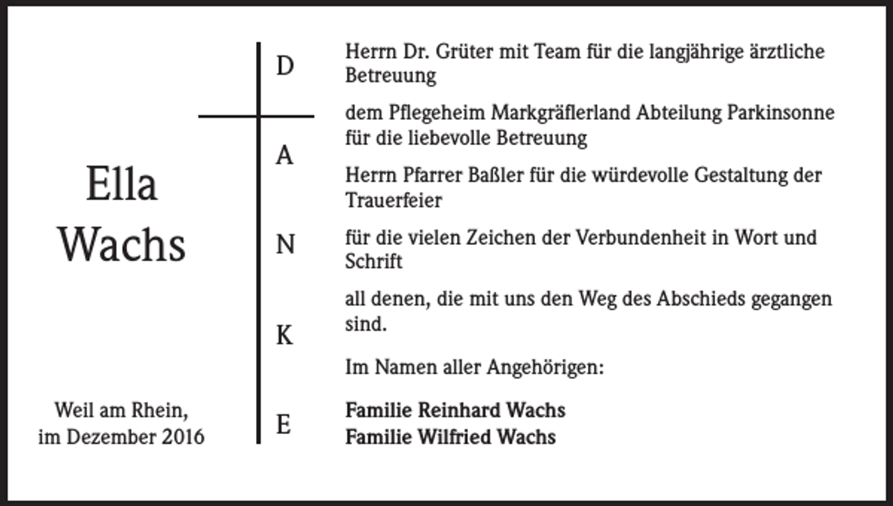 <p>D</p><p>Ella<br />Wachs</p><p>A<br />N<br />K</p><p>Herrn Dr. Grüter mit Team für die langjährige ärztliche<br />Betreuung<br />dem Pflegeheim Markgräflerland Abteilung Parkinsonne<br />für die liebevolle Betreuung<br />Herrn Pfarrer Baßler für die würdevolle Gestaltung der<br />Trauerfeier<br />für die vielen Zeichen der Verbundenheit in Wort und<br />Schrift<br />all denen, die mit uns den Weg des Abschieds gegangen<br />sind.<br />Im Namen aller Angehörigen:</p><p>Weil am Rhein,<br />im Dezember 2016</p><p>E</p><p>Familie Reinhard Wachs<br />Familie Wilfried Wachs</p>