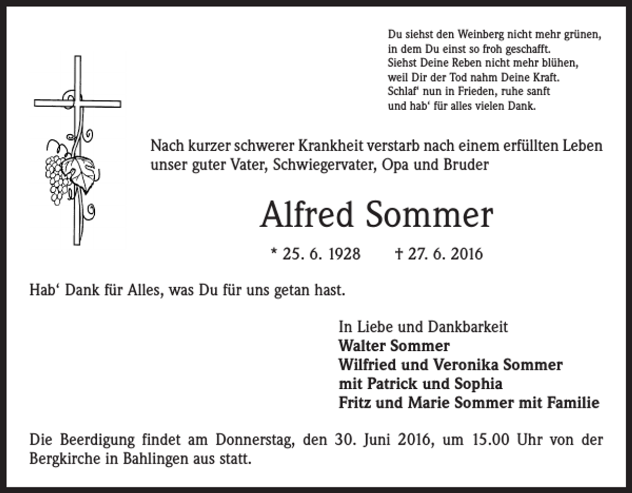 <p>Du siehst den Weinberg nicht mehr grünen,<br />in dem Du einst so froh geschafft.<br />Siehst Deine Reben nicht mehr blühen,<br />weil Dir der Tod nahm Deine Kraft.<br />Schlaf‘ nun in Frieden, ruhe sanft<br />und hab‘ für alles vielen Dank.</p><p>Nach kurzer schwerer Krankheit verstarb nach einem erfüllten Leben<br />unser guter Vater, Schwiegervater, Opa und Bruder</p><p>Alfred Sommer<br />* 25. 6. 1928 † 27. 6. 2016<br />Hab‘ Dank für Alles, was Du für uns getan hast.<br />In Liebe und Dankbarkeit<br />Walter Sommer<br />Wilfried und Veronika Sommer<br />mit Patrick und Sophia<br />Fritz und Marie Sommer mit Familie<br />Die Beerdigung findet am Donnerstag, den 30. Juni 2016, um 15.00 Uhr von der<br />­Bergkirche in Bahlingen aus statt.</p>