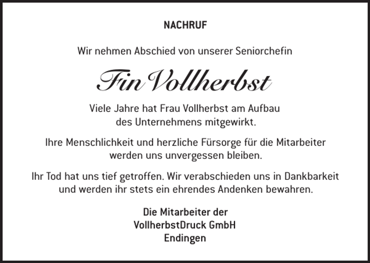 <p>NACHRUF<br />Wir nehmen Abschied von unserer Seniorchefin</p><p>Fin Vollherbst</p><p>Viele Jahre hat Frau Vollherbst am Aufbau<br />des Unternehmens mitgewirkt.<br />Ihre Menschlichkeit und herzliche Fürsorge für die Mitarbeiter<br />werden uns unvergessen bleiben.<br />Ihr Tod hat uns tief getroffen. Wir verabschieden uns in Dankbarkeit<br />und werden ihr stets ein ehrendes Andenken bewahren.<br />Die Mitarbeiter der<br />VollherbstDruck GmbH<br />Endingen</p>