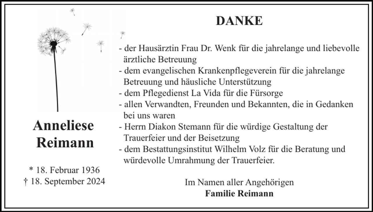 <p>DANKE</p><p>Anneliese<br />Reimann<br />* 18. Februar 1936<br />† 18. September 2024</p><p>- der Hausärztin Frau Dr. Wenk für die jahrelange und liebevolle<br />ärztliche Betreuung<br />- dem evangelischen Krankenpflegeverein für die jahrelange<br />Betreuung und häusliche Unterstützung<br />- dem Pflegedienst La Vida für die Fürsorge<br />- allen Verwandten, Freunden und Bekannten, die in Gedanken<br />bei uns waren<br />- Herrn Diakon Stemann für die würdige Gestaltung der<br />Trauerfeier und der Beisetzung<br />- dem Bestattungsinstitut Wilhelm Volz für die Beratung und<br />würdevolle Umrahmung der Trauerfeier.<br />Im Namen aller Angehörigen<br />Familie Reimann</p>