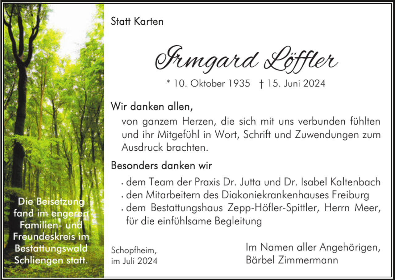 <p>Irmgard Löffler<br />* 10. Oktober 1935 † 15. Juni 2024</p><p>von ganzem Herzen, die sich mit uns verbunden fühlten<br />und ihr Mitgefühl in Wort, Schrift und Zuwendungen zum<br />Ausdruck brachten.</p><p>Die Beisetzung<br />fand im engeren<br />Familien- und<br />Freundeskreis im<br />Bestattungswald<br />Schliengen statt.</p><p>dem Team der Praxis Dr. Jutta und Dr. Isabel Kaltenbach<br />den Mitarbeitern des Diakoniekrankenhauses Freiburg<br />dem Bestattungshaus Zepp-Höfler-Spittler, Herrn Meer,<br />für die einfühlsame Begleitung<br />Schopfheim,<br />im Juli 2024</p><p>Im Namen aller Angehörigen,<br />Bärbel Zimmermann</p>