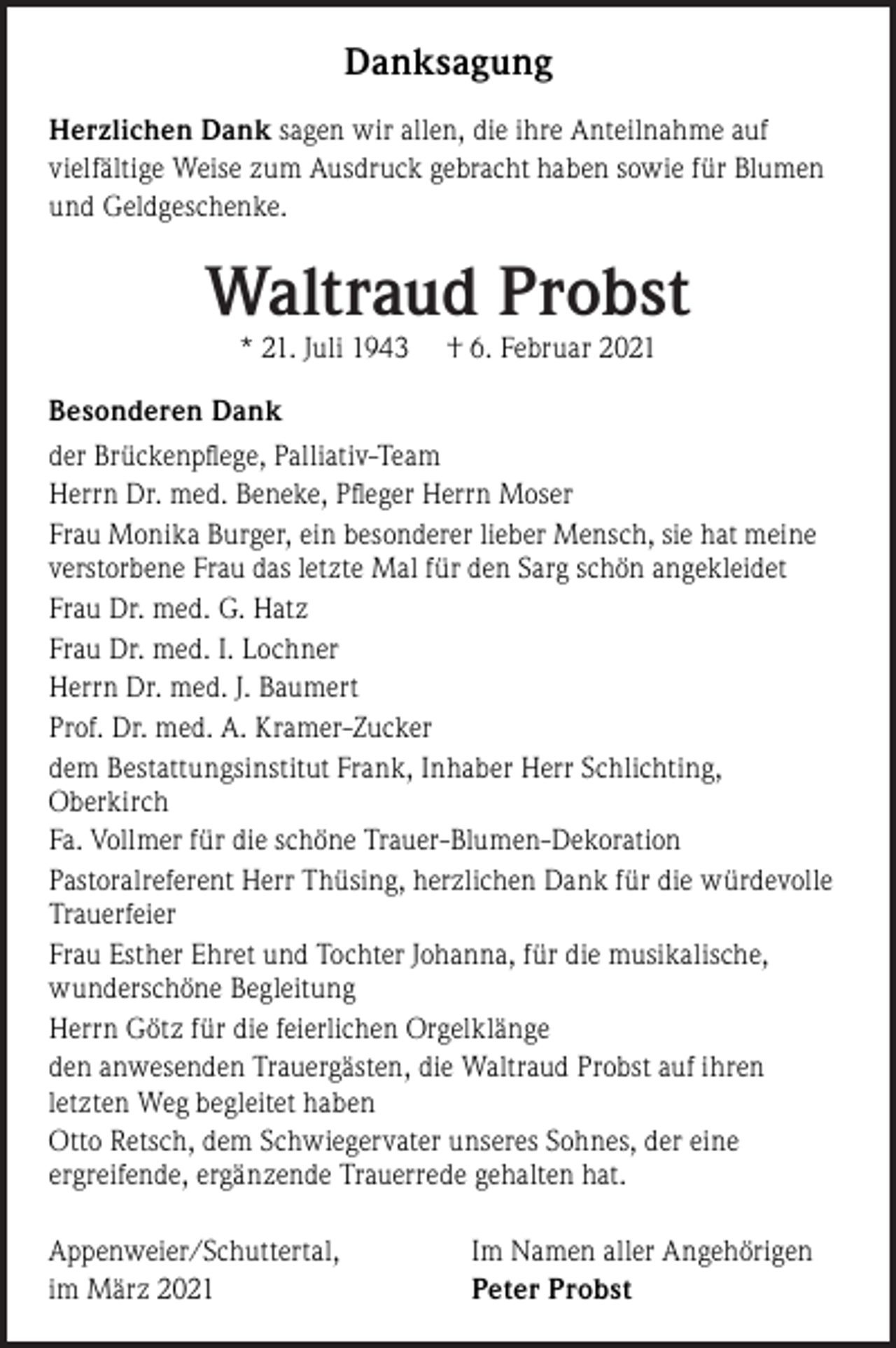 <p>Danksagung<br />Herzlichen Dank sagen wir allen, die ihre Anteilnahme auf<br />vielfältige Weise zum Ausdruck gebracht haben sowie für Blumen<br />und Geldgeschenke.</p><p>Waltraud Probst<br />* 21. Juli 1943</p><p>† 6. Februar 2021</p><p>Besonderen Dank<br />der Brückenpﬂege, Palliativ-Team<br />Herrn Dr. med. Beneke, Pﬂeger Herrn Moser<br />Frau Monika Burger, ein besonderer lieber Mensch, sie hat meine<br />verstorbene Frau das letzte Mal für den Sarg schön angekleidet<br />Frau Dr. med. G. Hatz<br />Frau Dr. med. I. Lochner<br />Herrn Dr. med. J. Baumert<br />Prof. Dr. med. A. Kramer-Zucker<br />dem Bestattungsinstitut Frank, Inhaber Herr Schlichting,<br />Oberkirch<br />Fa. Vollmer für die schöne Trauer-Blumen-Dekoration<br />Pastoralreferent Herr Thüsing, herzlichen Dank für die würdevolle<br />Trauerfeier<br />Frau Esther Ehret und Tochter Johanna, für die musikalische,<br />wunderschöne Begleitung<br />Herrn Götz für die feierlichen Orgelklänge<br />den anwesenden Trauergästen, die Waltraud Probst auf ihren<br />letzten Weg begleitet haben<br />Otto Retsch, dem Schwiegervater unseres Sohnes, der eine<br />ergreifende, ergänzende Trauerrede gehalten hat.<br />Appenweier/Schuttertal,<br />im März 2021</p><p>Im Namen aller Angehörigen<br />Peter Probst</p>