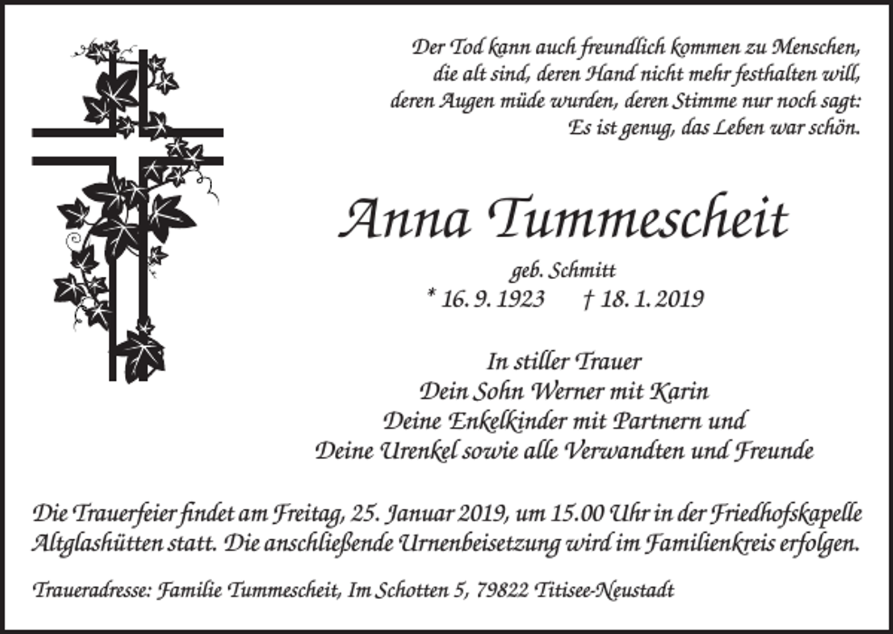 <p>Der Tod kann auch freundlich kommen zu Menschen,<br />die alt sind, deren Hand nicht mehr festhalten will,<br />deren Augen müde wurden, deren Stimme nur noch sagt:<br />Es ist genug, das Leben war schön.</p><p>Anna Tummescheit<br />geb. Schmitt</p><p>* 16. 9. 1923 † 18. 1. 2019<br />In stiller Trauer<br />Dein Sohn Werner mit Karin<br />Deine Enkelkinder mit Partnern und<br />Deine Urenkel sowie alle Verwandten und Freunde<br />Die Trauerfeier findet am Freitag, 25. Januar 2019, um 15.00 Uhr in der Friedhofskapelle<br />Altglashütten statt. Die anschließende Urnenbeisetzung wird im Familienkreis erfolgen.<br />Traueradresse: Familie Tummescheit, Im Schotten 5, 79822 Titisee-Neustadt</p>