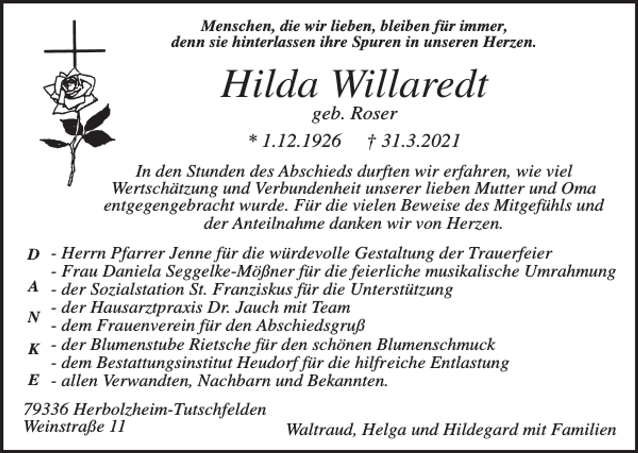 <p>Menschen, die wir lieben, bleiben für immer,<br />denn sie hinterlassen ihre Spuren in unseren Herzen.</p><p>Hilda Willaredt<br />geb. Roser<br />* 1.12.1926 † 31.3.2021<br />In den Stunden des Abschieds durften wir erfahren, wie viel<br />Wertschätzung und Verbundenheit unserer lieben Mutter und Oma<br />entgegengebracht wurde. Für die vielen Beweise des Mitgefühls und<br />der Anteilnahme danken wir von Herzen.<br />D - Herrn Pfarrer Jenne für die würdevolle Gestaltung der Trauerfeier</p><p>- Frau Daniela Seggelke-Mößner für die feierliche musikalische Umrahmung<br />A - der Sozialstation St. Franziskus für die Unterstützung</p><p>- der Hausarztpraxis Dr. Jauch mit Team<br />- dem Frauenverein für den Abschiedsgruß<br />K - der Blumenstube Rietsche für den schönen Blumenschmuck<br />- dem Bestattungsinstitut Heudorf für die hilfreiche Entlastung<br />E - allen Verwandten, Nachbarn und Bekannten.</p><p>N</p><p>79336 Herbolzheim-Tutschfelden<br />Weinstraße 11</p><p>Waltraud, Helga und Hildegard mit Familien</p>