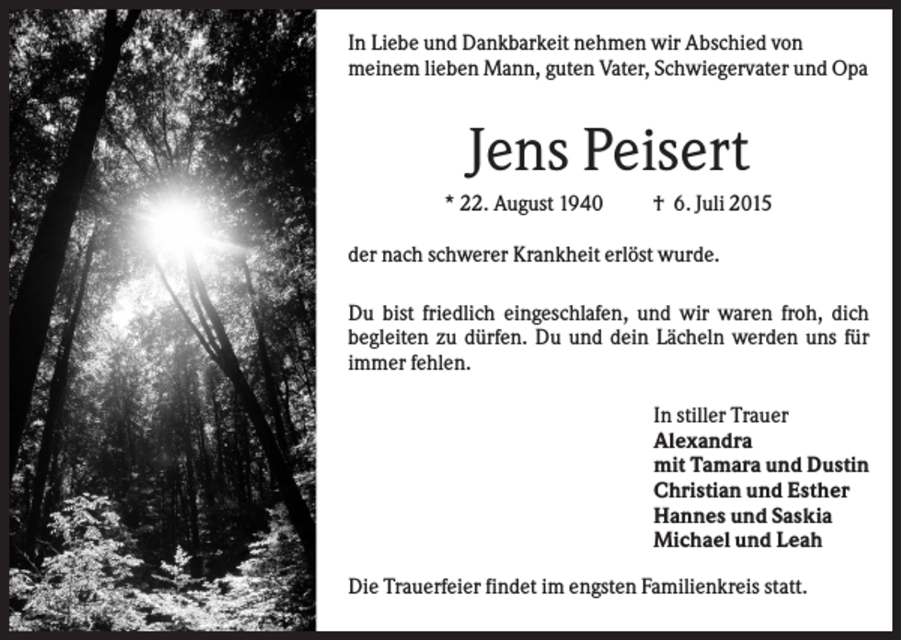 <p>In Liebe und Dankbarkeit nehmen wir Abschied von<br />meinem lieben Mann, guten Vater, Schwiegervater und Opa</p><p>Jens Peisert<br />* 22. August 1940</p><p>† 6. Juli 2015</p><p>der nach schwerer Krankheit erlöst wurde.<br />Du bist friedlich eingeschlafen, und wir waren froh, dich<br />begleiten zu dürfen. Du und dein Lächeln werden uns für<br />immer fehlen.<br />In stiller Trauer<br />Alexandra<br />mit Tamara und Dustin<br />Christian und Esther<br />Hannes und Saskia<br />Michael und Leah<br />Die Trauerfeier findet im engsten Familienkreis statt.</p>