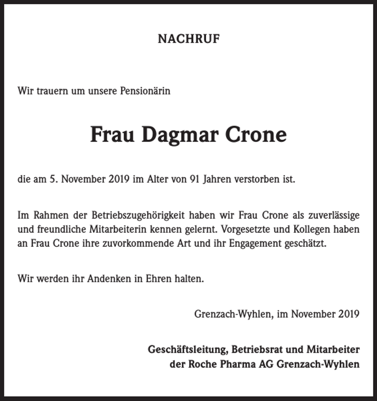 <p>NACHRUF</p><p>Wir trauern um unsere Pensionärin</p><p>Frau Dagmar Crone<br />die am 5. November 2019 im Alter von 91 Jahren verstorben ist.<br />Im Rahmen der Betriebszugehörigkeit haben wir Frau Crone als zuverlässige<br />und freundliche Mitarbeiterin kennen gelernt. Vorgesetzte und Kollegen haben<br />an Frau Crone ihre zuvorkommende Art und ihr Engagement geschätzt.<br />Wir werden ihr Andenken in Ehren halten.<br />Grenzach-Wyhlen, im November 2019<br />Geschäftsleitung, Betriebsrat und Mitarbeiter<br />der Roche Pharma AG Grenzach-Wyhlen</p>