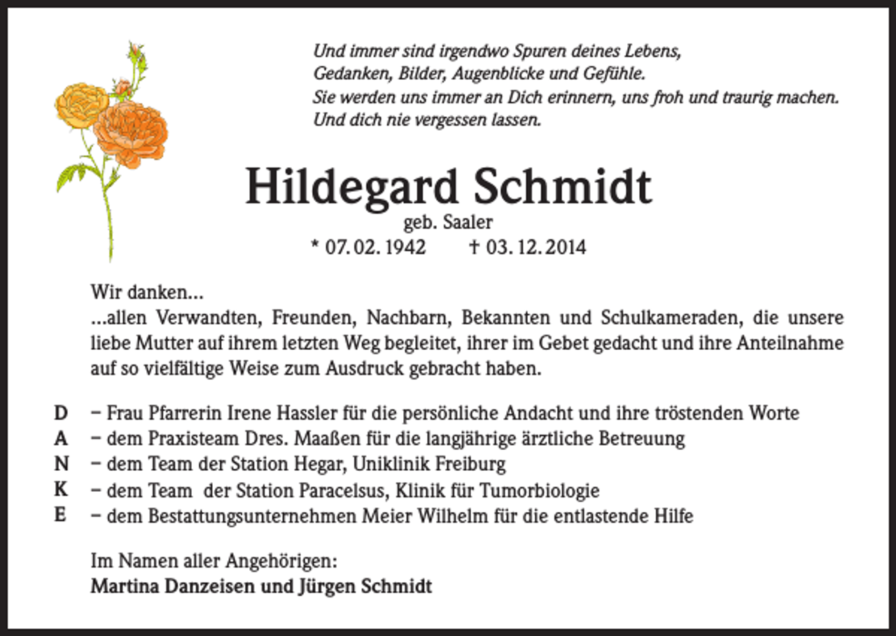 <p>Und immer sind irgendwo Spuren deines Lebens,<br />Gedanken, Bilder, Augenblicke und Gefühle.<br />Sie werden uns immer an Dich erinnern, uns froh und traurig machen.<br />Und dich nie vergessen lassen.</p><p>Hildegard Schmidt<br />geb. Saaler<br />* 07. 02. 1942<br />†03. 12. 2014</p><p>Wir danken…<br />…allen Verwandten, Freunden, Nachbarn, Bekannten und Schulkameraden, die unsere<br />liebe Mutter auf ihrem letzten Weg begleitet, ihrer im Gebet gedacht und ihre Anteilnahme<br />auf so vielfältige Weise zum Ausdruck gebracht haben.<br />D<br />A<br />N<br />K<br />E</p><p>– Frau Pfarrerin Irene Hassler für die persönliche Andacht und ihre tröstenden Worte<br />– dem Praxisteam Dres. Maaßen für die langjährige ärztliche Betreuung<br />– dem Team der Station Hegar, Uniklinik Freiburg<br />– dem Team der Station Paracelsus, Klinik für Tumorbiologie<br />– dem Bestattungsunternehmen Meier Wilhelm für die entlastende Hilfe<br />Im Namen aller Angehörigen:<br />Martina Danzeisen und Jürgen Schmidt</p>