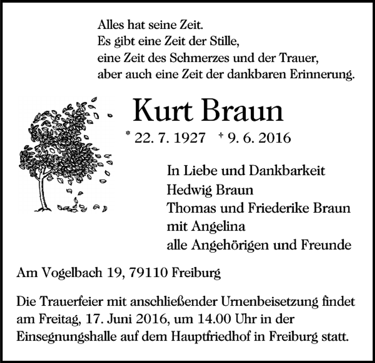 <p>Alles hat seine Zeit.<br />Es gibt eine Zeit der Stille,<br />eine Zeit des Schmerzes und der Trauer,<br />aber auch eine Zeit der dankbaren Erinnerung.</p><p>Kurt Braun<br />* 22. 7. 1927 † 9. 6. 2016<br />In Liebe und Dankbarkeit<br />Hedwig Braun<br />Thomas und Friederike Braun<br />mit Angelina<br />alle Angehörigen und Freunde<br />Am Vogelbach 19, 79110 Freiburg<br />Die Trauerfeier mit anschließender Urnenbeisetzung findet<br />am Freitag, 17. Juni 2016, um 14.00 Uhr in der<br />Einsegnungshalle auf dem Hauptfriedhof in Freiburg statt.</p>