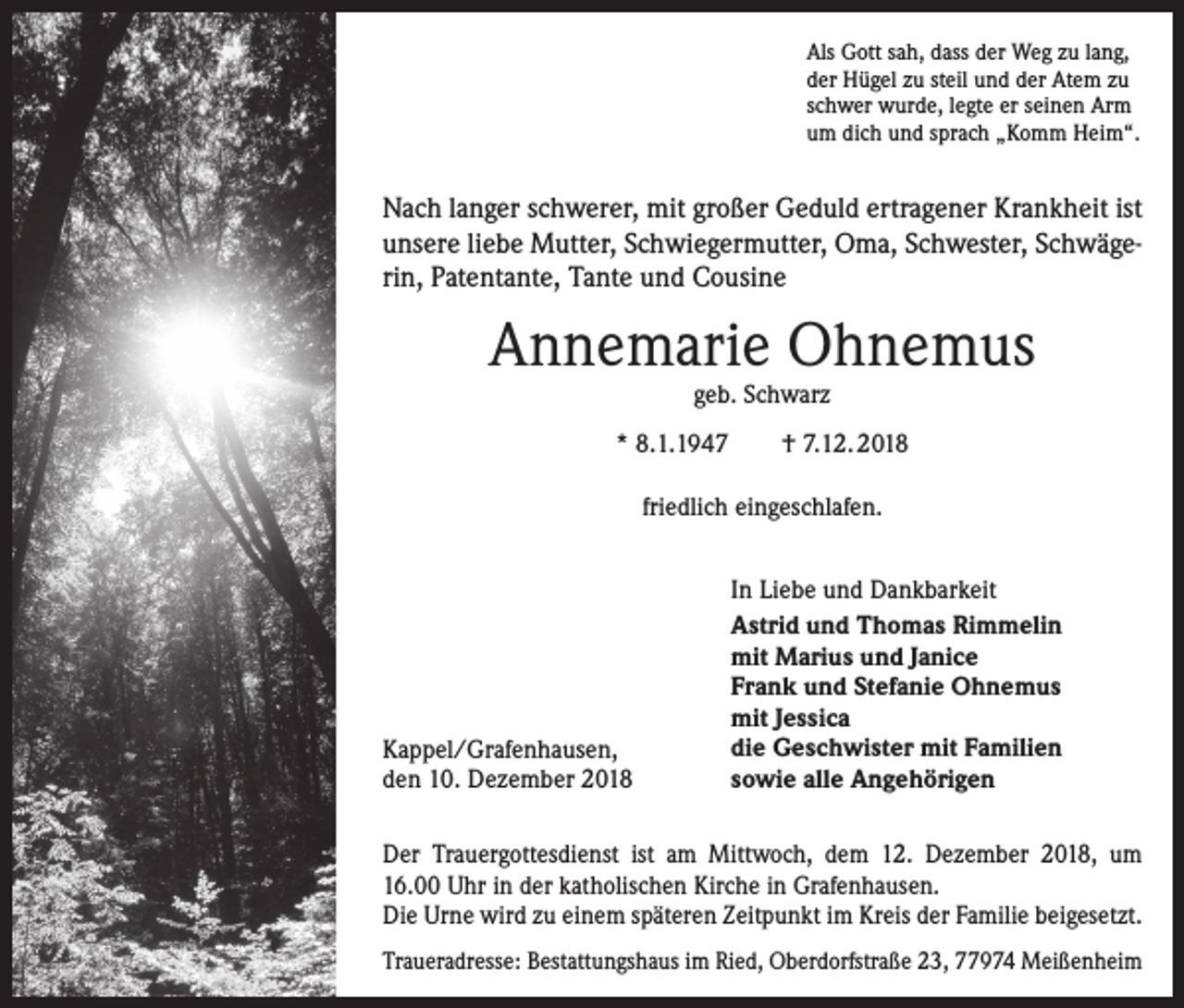 <p>Als Gott sah, dass der Weg zu lang,<br />der Hügel zu steil und der Atem zu<br />schwer wurde, legte er seinen Arm<br />um dich und sprach „Komm Heim“.</p><p>Nach langer schwerer, mit großer Geduld ertragener Krankheit ist<br />unsere liebe Mutter, Schwiegermutter, Oma, Schwester, Schwägerin, Patentante, Tante und Cousine</p><p>Annemarie Ohnemus<br />geb. Schwarz</p><p>* 8.1.1947</p><p>† 7.12. 2018</p><p>friedlich eingeschlafen.</p><p>Kappel/Grafenhausen,<br />den 10. Dezember 2018</p><p>In Liebe und Dankbarkeit<br />Astrid und Thomas Rimmelin<br />mit Marius und Janice<br />Frank und Stefanie Ohnemus<br />mit Jessica<br />die Geschwister mit Familien<br />sowie alle Angehörigen</p><p>Der Trauergottesdienst ist am Mittwoch, dem 12. Dezember 2018, um<br />16.00 Uhr in der katholischen Kirche in Grafenhausen.<br />Die Urne wird zu einem späteren Zeitpunkt im Kreis der Familie beigesetzt.<br />Traueradresse: Bestattungshaus im Ried, Oberdorfstraße 23, 77974 Meißenheim</p>