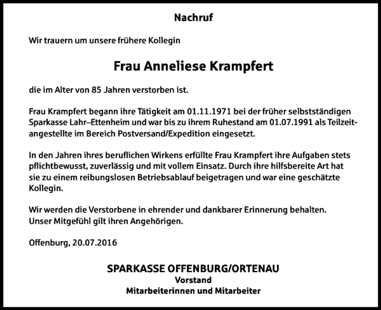 <p>Nachruf<br />Wir trauern um unsere frühere Kollegin</p><p>Frau Anneliese Krampfert<br />die im Alter von 85 Jahren verstorben ist.<br />Frau Krampfert begann ihre Tätigkeit am 01.11.1971 bei der früher selbstständigen<br />Sparkasse Lahr–Ettenheim und war bis zu ihrem Ruhestand am 01.07.1991 als Teilzeitangestellte im Bereich Postversand/Expedition eingesetzt.<br />In den Jahren ihres beruﬂichen Wirkens erfüllte Frau Krampfert ihre Aufgaben stets<br />pﬂichtbewusst, zuverlässig und mit vollem Einsatz. Durch ihre hilfsbereite Art hat<br />sie zu einem reibungslosen Betriebsablauf beigetragen und war eine geschätzte<br />Kollegin.<br />Wir werden die Verstorbene in ehrender und dankbarer Erinnerung behalten.<br />Unser Mitgefühl gilt ihren Angehörigen.<br />Offenburg, 20.07.2016</p><p>SPARKASSE OFFENBURG/ORTENAU<br />Vorstand<br />Mitarbeiterinnen und Mitarbeiter</p>