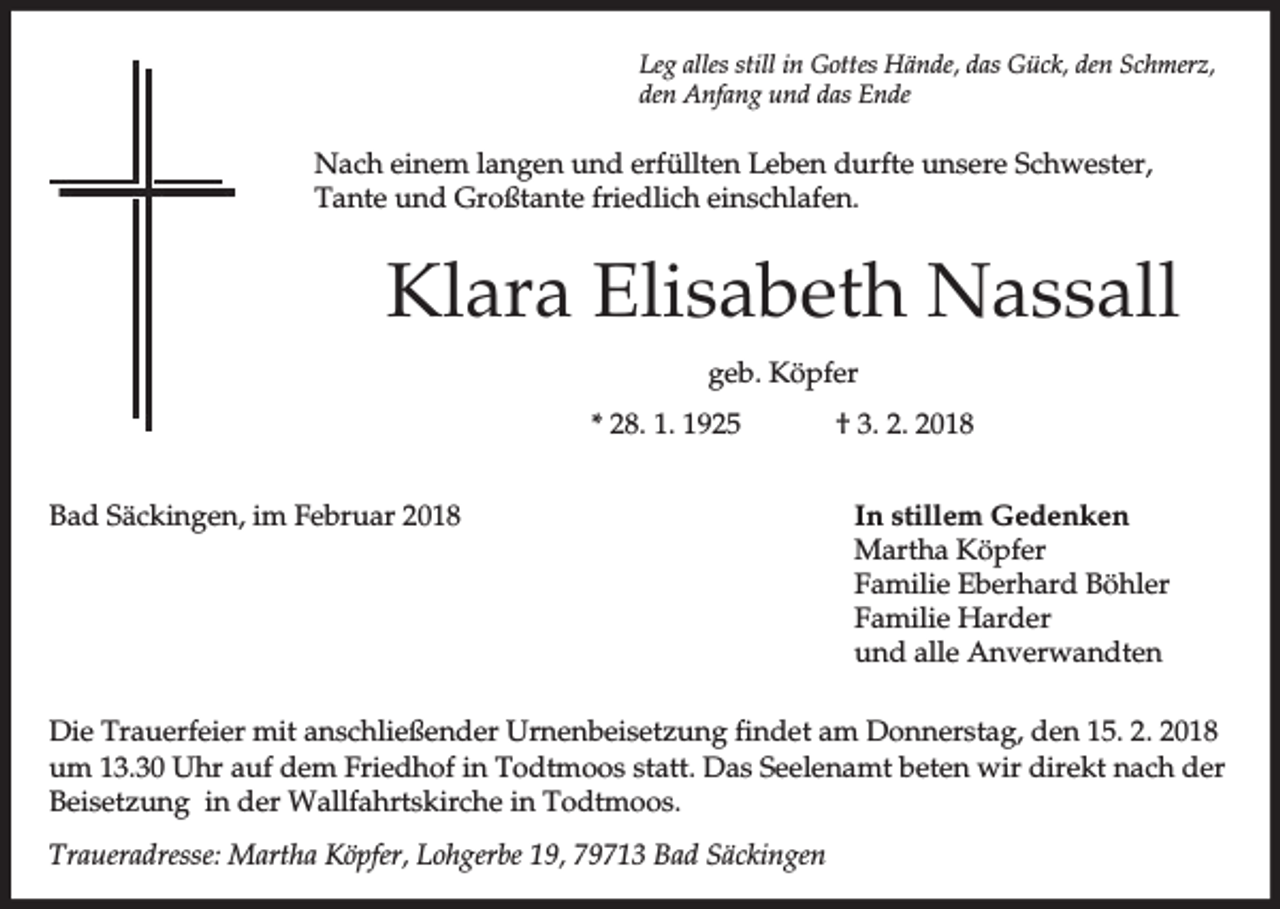 <p>Leg alles still in Gottes Hände, das Gück, den Schmerz,<br />den Anfang und das Ende</p><p>Nach einem langen und erfüllten Leben durfte unsere Schwester,<br />Tante und Großtante friedlich einschlafen.</p><p>Klara Elisabeth Nassall<br />geb. Köpfer<br />* 28. 1. 1925<br />Bad Säckingen, im Februar 2018</p><p>† 3. 2. 2018<br />In stillem Gedenken<br />Martha Köpfer<br />Familie Eberhard Böhler<br />Familie Harder<br />und alle Anverwandten</p><p>Die Trauerfeier mit anschließender Urnenbeisetzung findet am Donnerstag, den 15. 2. 2018<br />um 13.30 Uhr auf dem Friedhof in Todtmoos statt. Das Seelenamt beten wir direkt nach der<br />Beisetzung in der Wallfahrtskirche in Todtmoos.<br />Traueradresse: Martha Köpfer, Lohgerbe 19, 79713 Bad Säckingen</p>