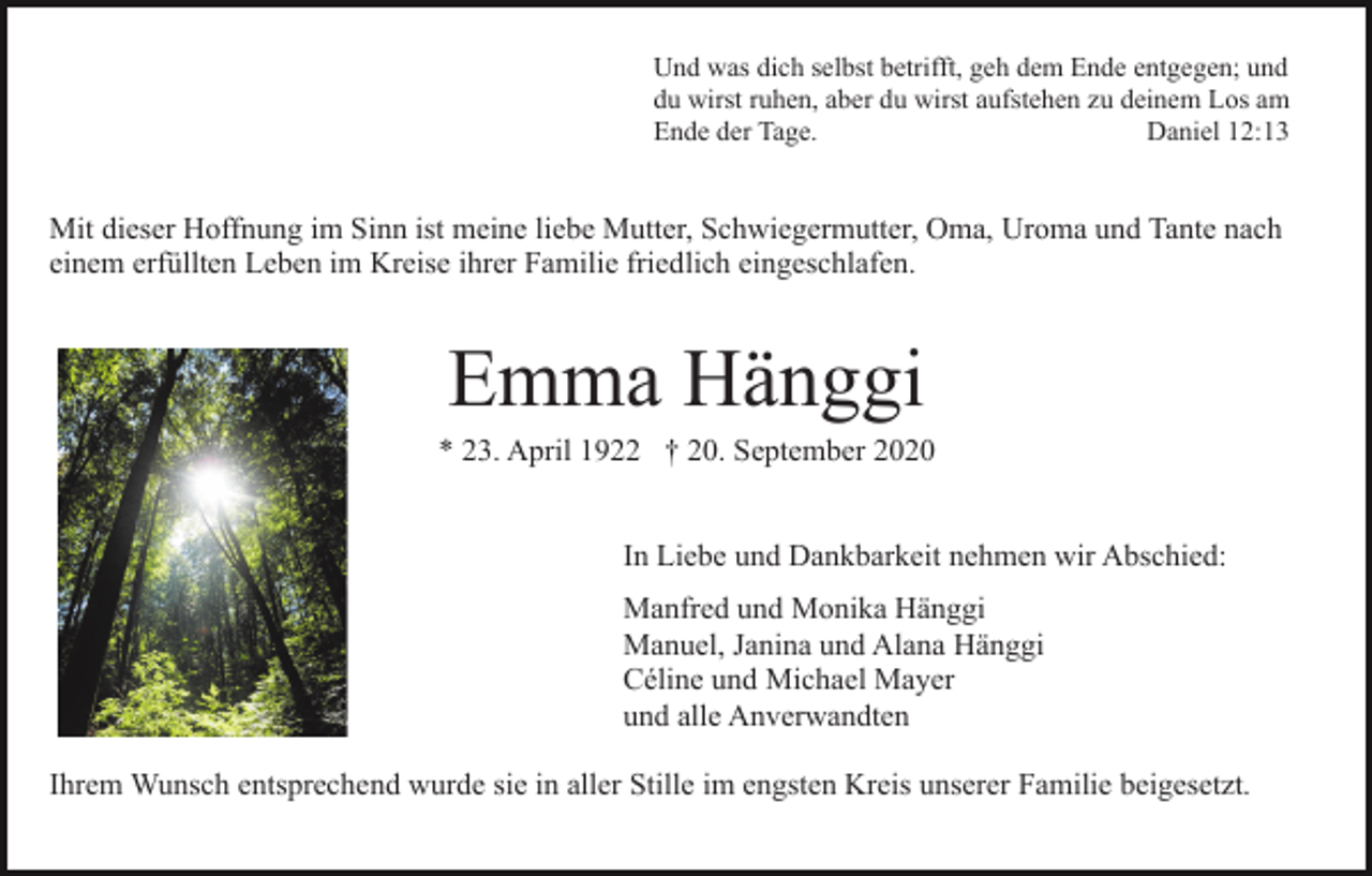 <p>Und was dich selbst betrifft, geh dem Ende entgegen; und<br />du wirst ruhen, aber du wirst aufstehen zu deinem Los am<br />Ende der Tage.<br />Daniel 12:13</p><p>Mit dieser Hoffnung im Sinn ist meine liebe Mutter, Schwiegermutter, Oma, Uroma und Tante nach<br />einem erfüllten Leben im Kreise ihrer Familie friedlich eingeschlafen.</p><p>Emma Hänggi<br />* 23. April 1922 † 20. September 2020<br />In Liebe und Dankbarkeit nehmen wir Abschied:<br />Manfred und Monika Hänggi<br />Manuel, Janina und Alana Hänggi<br />Céline und Michael Mayer<br />und alle Anverwandten<br />Ihrem Wunsch entsprechend wurde sie in aller Stille im engsten Kreis unserer Familie beigesetzt.</p>