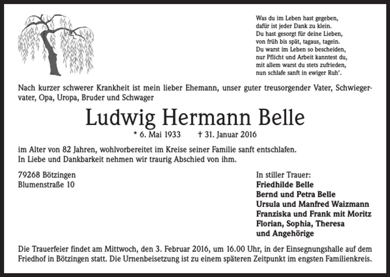 <p>Was du im Leben hast gegeben,<br />dafür ist jeder Dank zu klein.<br />Du hast gesorgt für deine Lieben,<br />von früh bis spät, tagaus, tagein.<br />Du warst im Leben so bescheiden,<br />nur Pflicht und Arbeit kanntest du,<br />mit allem warst du stets zufrieden,<br />nun schlafe sanft in ewiger Ruh‘.</p><p>Nach kurzer schwerer Krankheit ist mein lieber Ehemann, unser guter treusorgender Vater, Schwieger­<br />vater, Opa, Uropa, Bruder und Schwager</p><p>Ludwig Hermann Belle<br />* 6. Mai 1933 † 31. Januar 2016</p><p>im Alter von 82 Jahren, wohlvorbereitet im Kreise seiner Familie sanft entschlafen.<br />In Liebe und Dank­barkeit nehmen wir traurig Abschied von ihm.<br />79268 Bötzingen<br />Blumenstraße 10</p><p>In stiller Trauer:<br />riedhilde Belle<br />F<br />Bernd und Petra Belle<br />Ursula und Manfred Waizmann<br />Franziska und Frank mit Moritz<br />Florian, Sophia, Theresa<br />und Angehörige</p><p>Die Trauerfeier findet am Mittwoch, den 3. Februar 2016, um 16.00 Uhr, in der Einsegnungshalle auf dem<br />Friedhof in Bötzingen statt. Die Urnenbeisetzung ist zu einem späteren Zeitpunkt im engsten Familienkreis.</p>