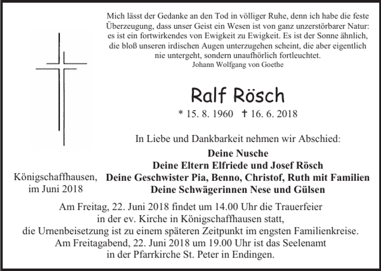 <p>Mich lässt der Gedanke an den Tod in völliger Ruhe, denn ich habe die feste<br />Überzeugung, dass unser Geist ein Wesen ist von ganz unzerstörbarer Natur:<br />es ist ein fortwirkendes von Ewigkeit zu Ewigkeit. Es ist der Sonne ähnlich,<br />die bloß unseren irdischen Augen unterzugehen scheint, die aber eigentlich<br />nie untergeht, sondern unaufhörlich fortleuchtet.<br />Johann Wolfgang von Goethe</p><p>Ralf Rösch<br />* 15. 8. 1960  16. 6. 2018<br />In Liebe und Dankbarkeit nehmen wir Abschied:<br />Deine Nusche<br />Deine Eltern Elfriede und Josef Rösch<br />Königschaffhausen, Deine Geschwister Pia, Benno, Christof, Ruth mit Familien<br />im Juni 2018<br />Deine Schwägerinnen Nese und Gülsen<br />Am Freitag, 22. Juni 2018 findet um 14.00 Uhr die Trauerfeier<br />in der ev. Kirche in Königschaffhausen statt,<br />die Urnenbeisetzung ist zu einem späteren Zeitpunkt im engsten Familienkreise.<br />Am Freitagabend, 22. Juni 2018 um 19.00 Uhr ist das Seelenamt<br />in der Pfarrkirche St. Peter in Endingen.</p>