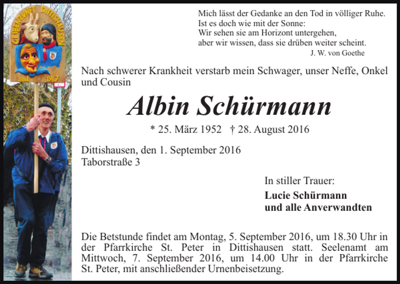 <p>Mich lässt der Gedanke an den Tod in völliger Ruhe.<br />Ist es doch wie mit der Sonne:<br />Wir sehen sie am Horizont untergehen,<br />aber wir wissen, dass sie drüben weiter scheint.<br />J. W. von Goethe</p><p>Nach schwerer Krankheit verstarb mein Schwager, unser Neffe, Onkel<br />und Cousin</p><p>Albin Schürmann<br />* 25. März 1952 † 28. August 2016<br />Dittishausen, den 1. September 2016<br />Taborstraße 3<br />In stiller Trauer:<br />Lucie Schürmann<br />und alle Anverwandten<br />Die Betstunde findet am Montag, 5. September 2016, um 18.30 Uhr in<br />der Pfarrkirche St. Peter in Dittishausen statt. Seelenamt am<br />Mittwoch, 7. September 2016, um 14.00 Uhr in der Pfarrkirche<br />St. Peter, mit anschließender Urnenbeisetzung.</p>
