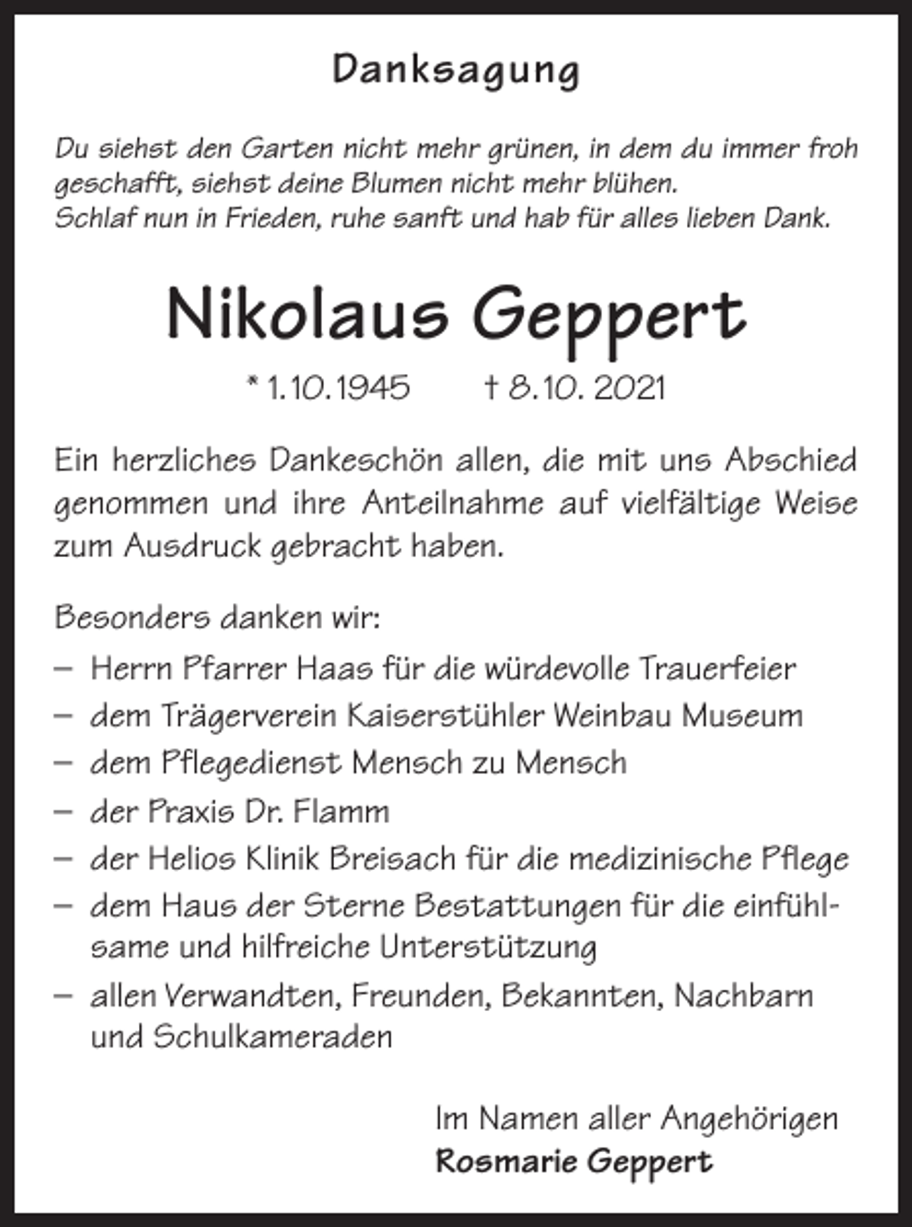 <p>Danksagung<br />Du siehst den Garten nicht mehr grünen, in dem du immer froh<br />geschafft, siehst deine Blumen nicht mehr blühen.<br />Schlaf nun in Frieden, ruhe sanft und hab für alles lieben Dank.</p><p>Nikolaus Geppert<br />* 1. 10. 1945 † 8. 10. 2021<br />Ein herzliches Dankeschön allen, die mit uns Abschied<br />genommen und ihre Anteilnahme auf vielfältige Weise<br />zum Ausdruck gebracht haben.<br />Besonders danken wir:<br />– Herrn Pfarrer Haas für die würdevolle Trauerfeier<br />– dem Trägerverein Kaiserstühler Weinbau Museum<br />– dem Pflegedienst Mensch zu Mensch<br />– der Praxis Dr. Flamm<br />– der Helios Klinik Breisach für die medizinische Pflege<br />– dem Haus der Sterne Bestattungen für die einfühlsame und hilfreiche Unterstützung<br />– allen Verwandten, Freunden, Bekannten, Nachbarn<br />und Schulkameraden</p><p>Im Namen aller Angehörigen<br />Rosmarie Geppert</p>