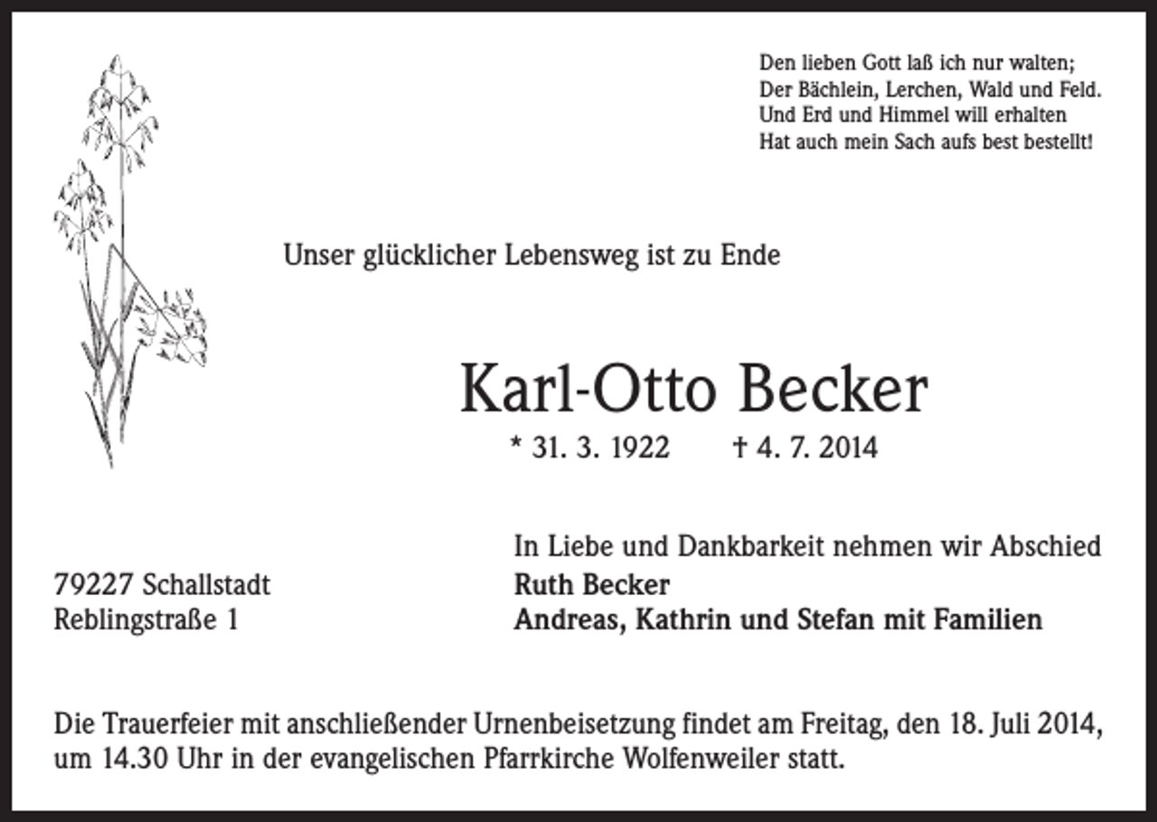 <p>Den lieben Gott laß ich nur walten;<br />Der Bächlein, Lerchen, Wald und Feld.<br />Und Erd und Himmel will erhalten<br />Hat auch mein Sach aufs best bestellt!</p><p>Unser glücklicher Lebensweg ist zu Ende</p><p>Karl-Otto Becker<br />* 31. 3. 1922 † 4. 7. 2014</p><p>79227 Schallstadt<br />Reblingstraße 1</p><p>In Liebe und Dankbarkeit nehmen wir Abschied<br />Ruth Becker<br />Andreas, Kathrin und Stefan mit Familien</p><p>Die Trauerfeier mit anschließender Urnenbeisetzung findet am Freitag, den 18. Juli 2014,<br />um 14.30 Uhr in der evangelischen Pfarrkirche Wolfenweiler statt.</p>