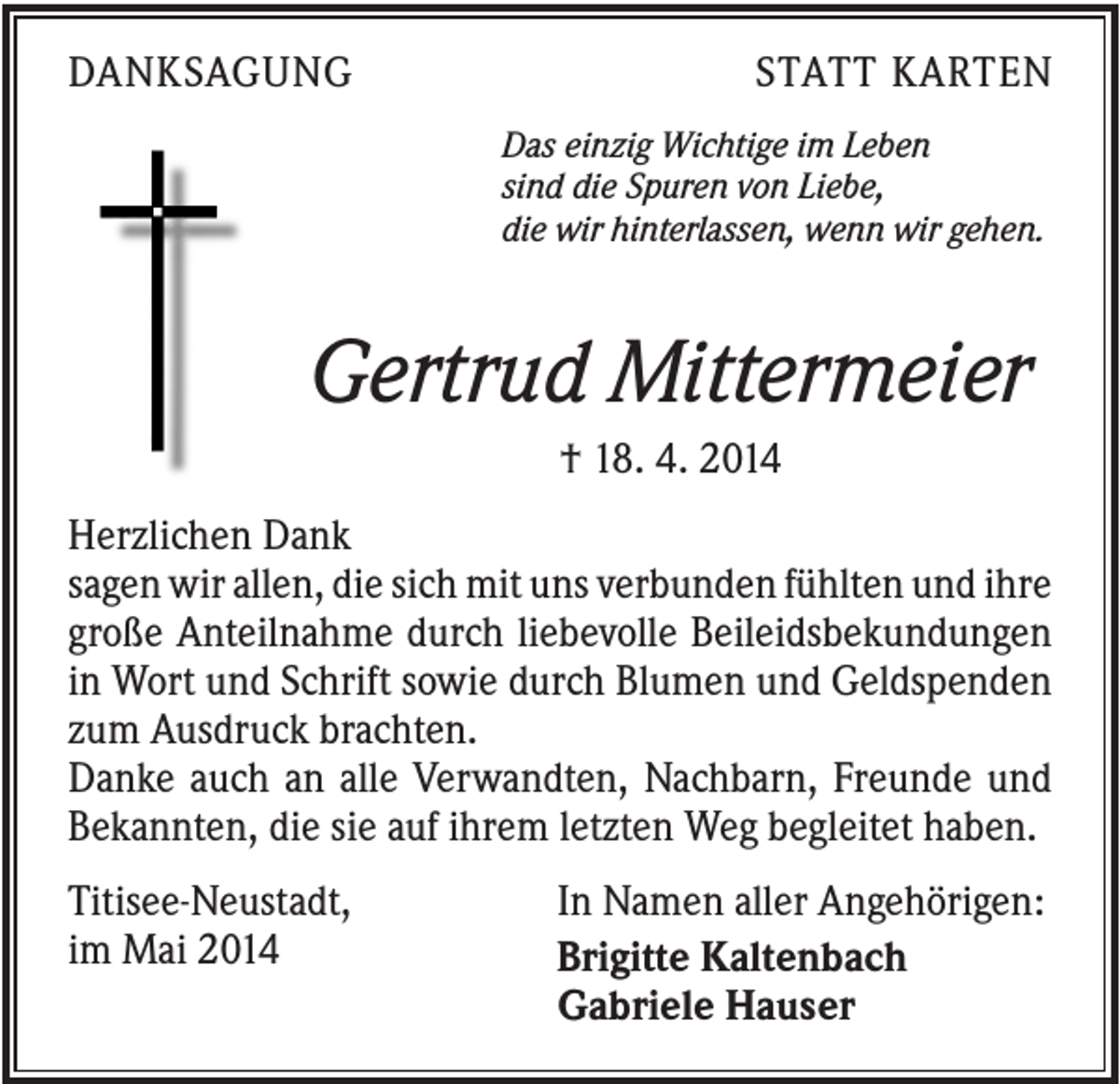 <p>DANKSAGUNG</p><p>STATT KARTEN<br />Das einzig Wichtige im Leben<br />sind die Spuren von Liebe,<br />die wir hinterlassen, wenn wir gehen.</p><p>Gertrud Mittermeier<br />† 18. 4. 2014<br />Herzlichen Dank<br />sagen wir allen, die sich mit uns verbunden fühlten und ihre<br />große Anteilnahme durch liebevolle Beileidsbekundungen<br />in Wort und Schrift sowie durch Blumen und Geldspenden<br />zum Ausdruck brachten.<br />Danke auch an alle Verwandten, Nachbarn, Freunde und<br />Bekannten, die sie auf ihrem letzten Weg begleitet haben.<br />Titisee-Neustadt,<br />im Mai 2014</p><p>In Namen aller Angehörigen:<br />Brigitte Kaltenbach<br />Gabriele Hauser</p>